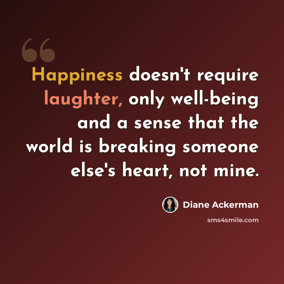 “Happiness doesn't require laughter, only well-being and a sense that the world is breaking someone else's heart, not mine.” quote by Diane Ackerman