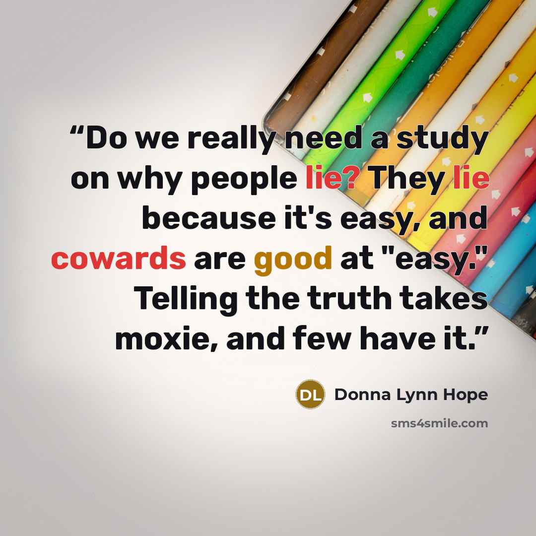 “Do we really need a study on why people lie? They lie because it's easy, and cowards are good at "easy." Telling the truth takes moxie, and few have it.” quote by Donna Lynn Hope