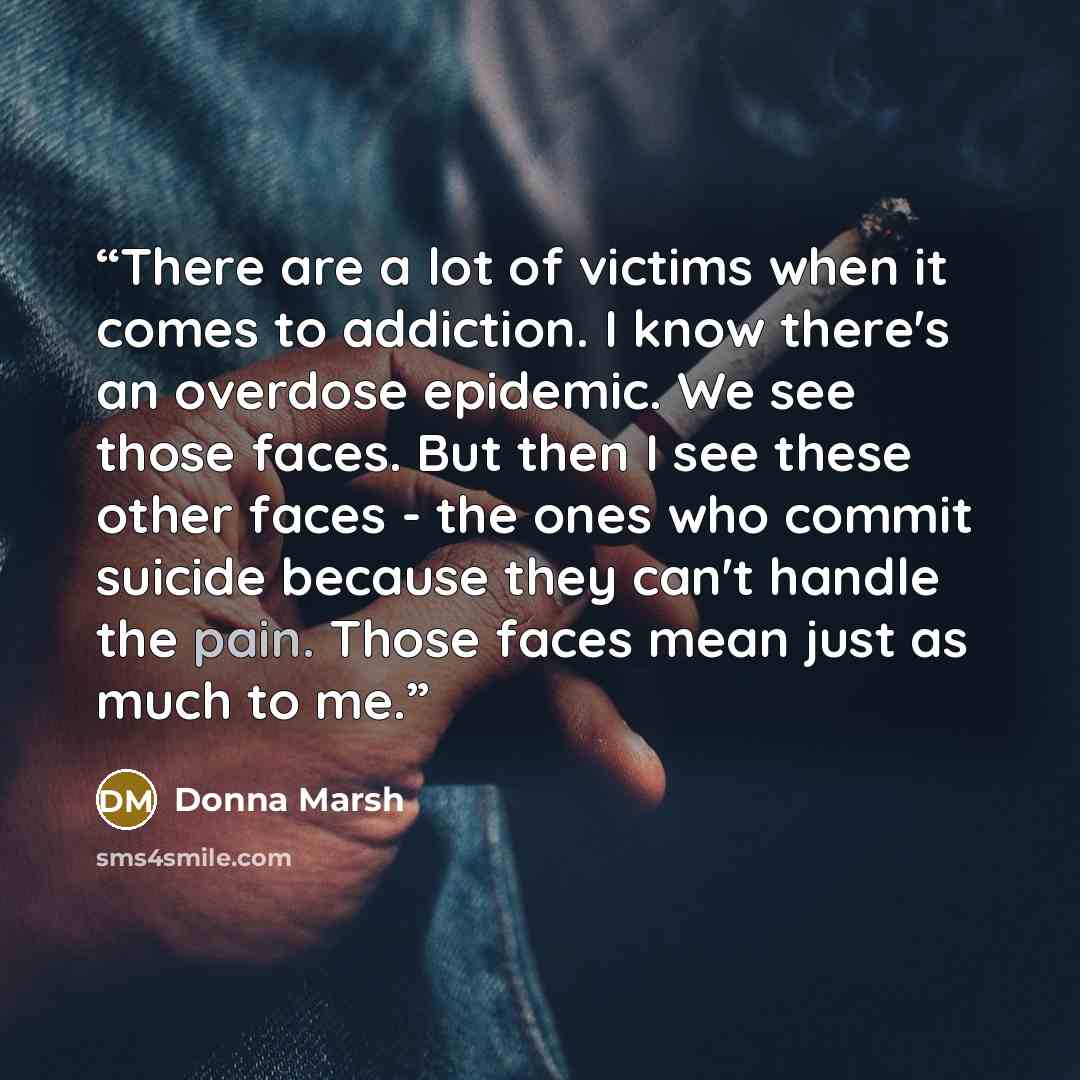 “There are a lot of victims when it comes to addiction. I know there's an overdose epidemic. We see those faces. But then I see these other faces - the ones who commit suicide because they can't handle the pain. Those faces mean just as much to me.” quote by Donna Marsh