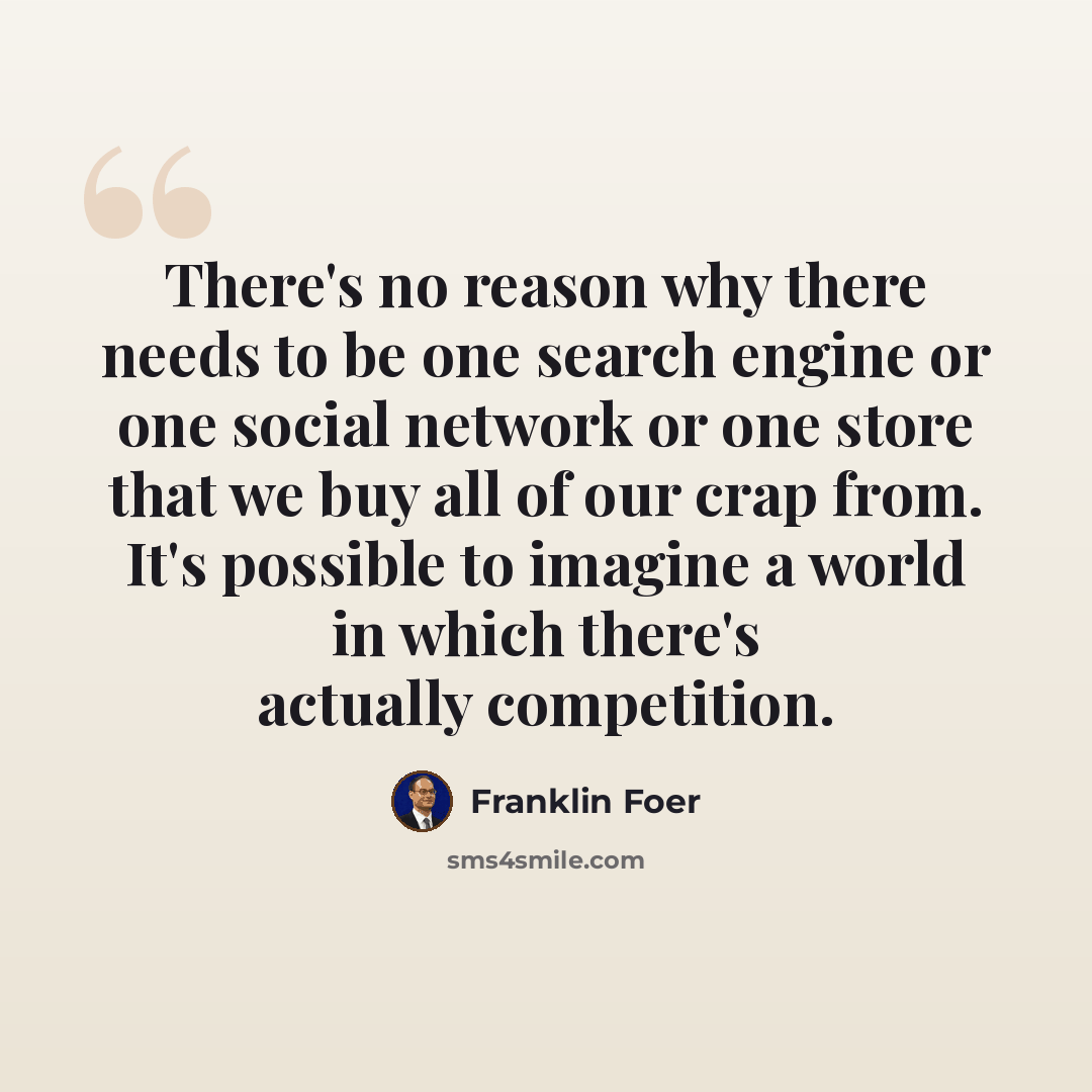 “There's no reason why there needs to be one search engine or one social network or one store that we buy all of our crap from. It's possible to imagine a world in which there's actually competition.” quote by Franklin Foer