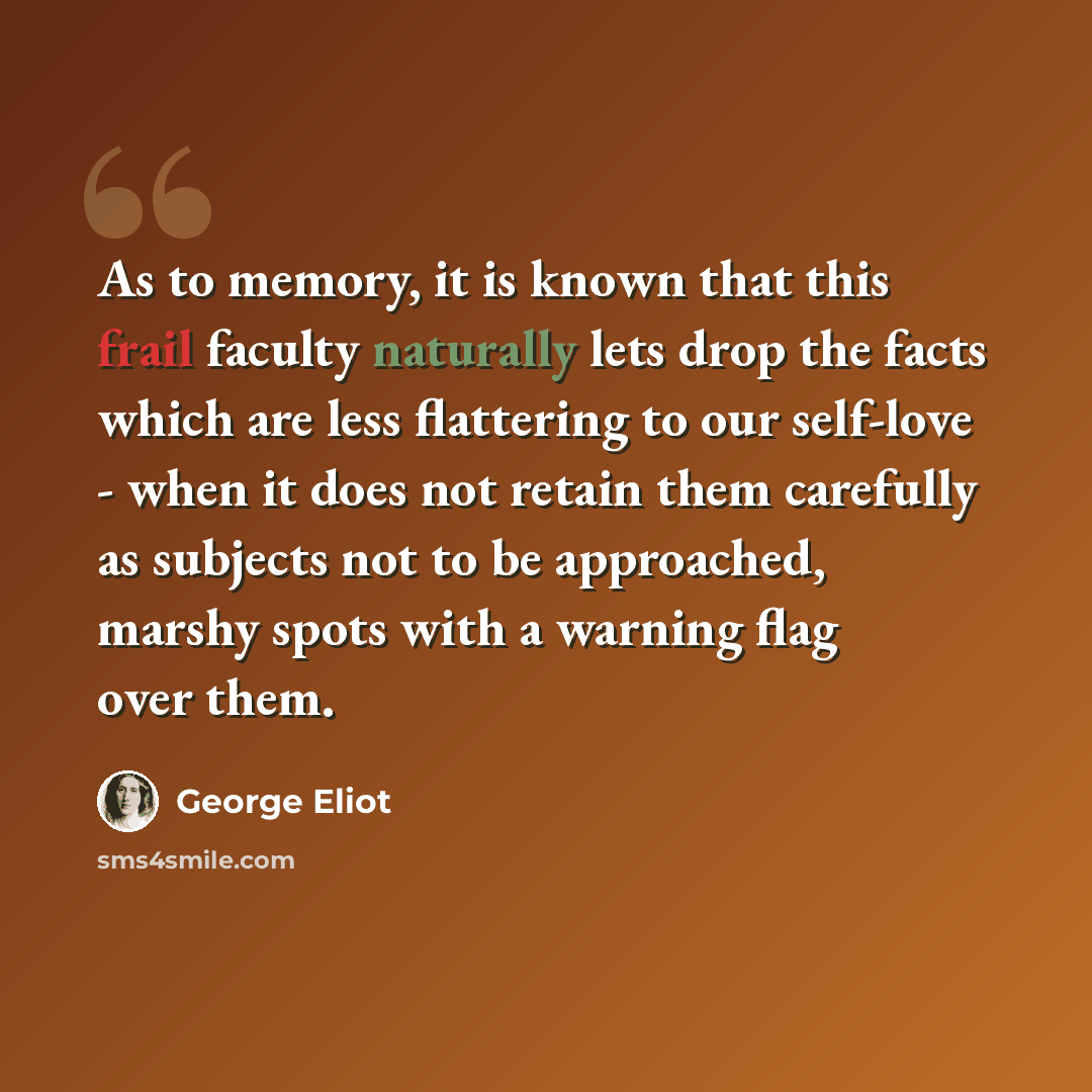 “As to memory, it is known that this frail faculty naturally lets drop the facts which are less flattering to our self-love - when it does not retain them carefully as subjects not to be approached, marshy spots with a warning flag over them.” quote by George Eliot