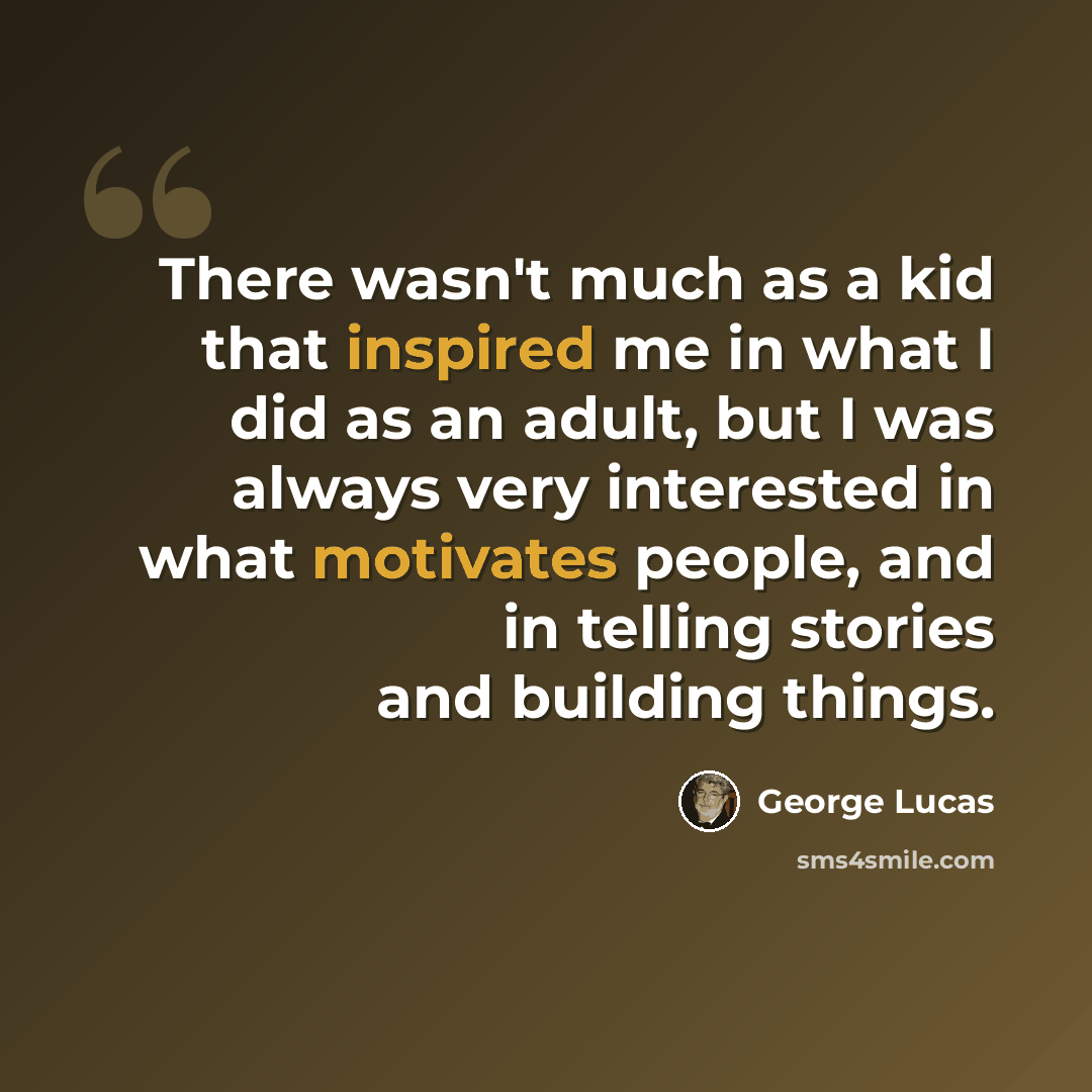 “There wasn't much as a kid that inspired me in what I did as an adult, but I was always very interested in what motivates people, and in telling stories and building things.” quote by George Lucas