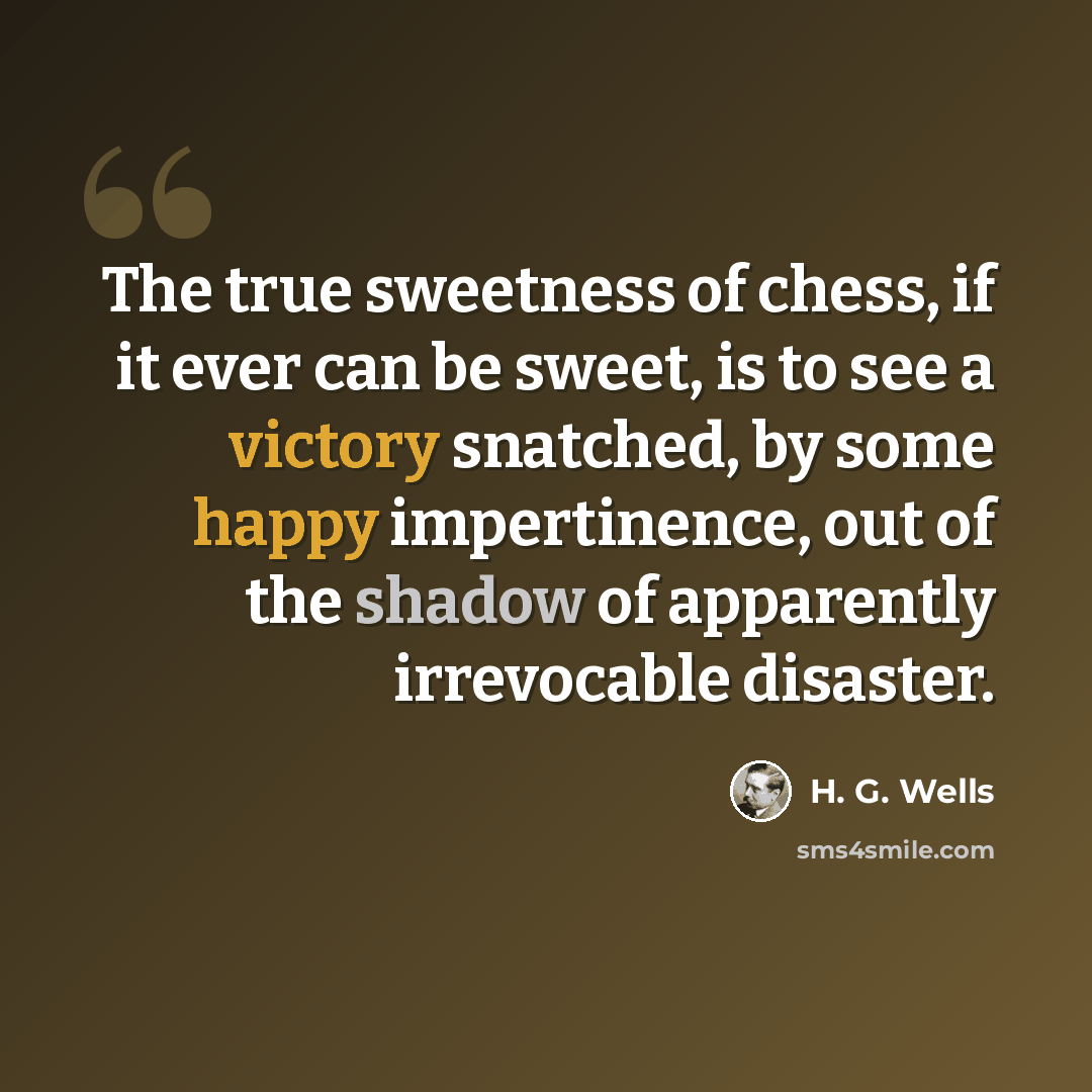 “The true sweetness of chess, if it ever can be sweet, is to see a victory snatched, by some happy impertinence, out of the shadow of apparently irrevocable disaster.” quote by H. G. Wells