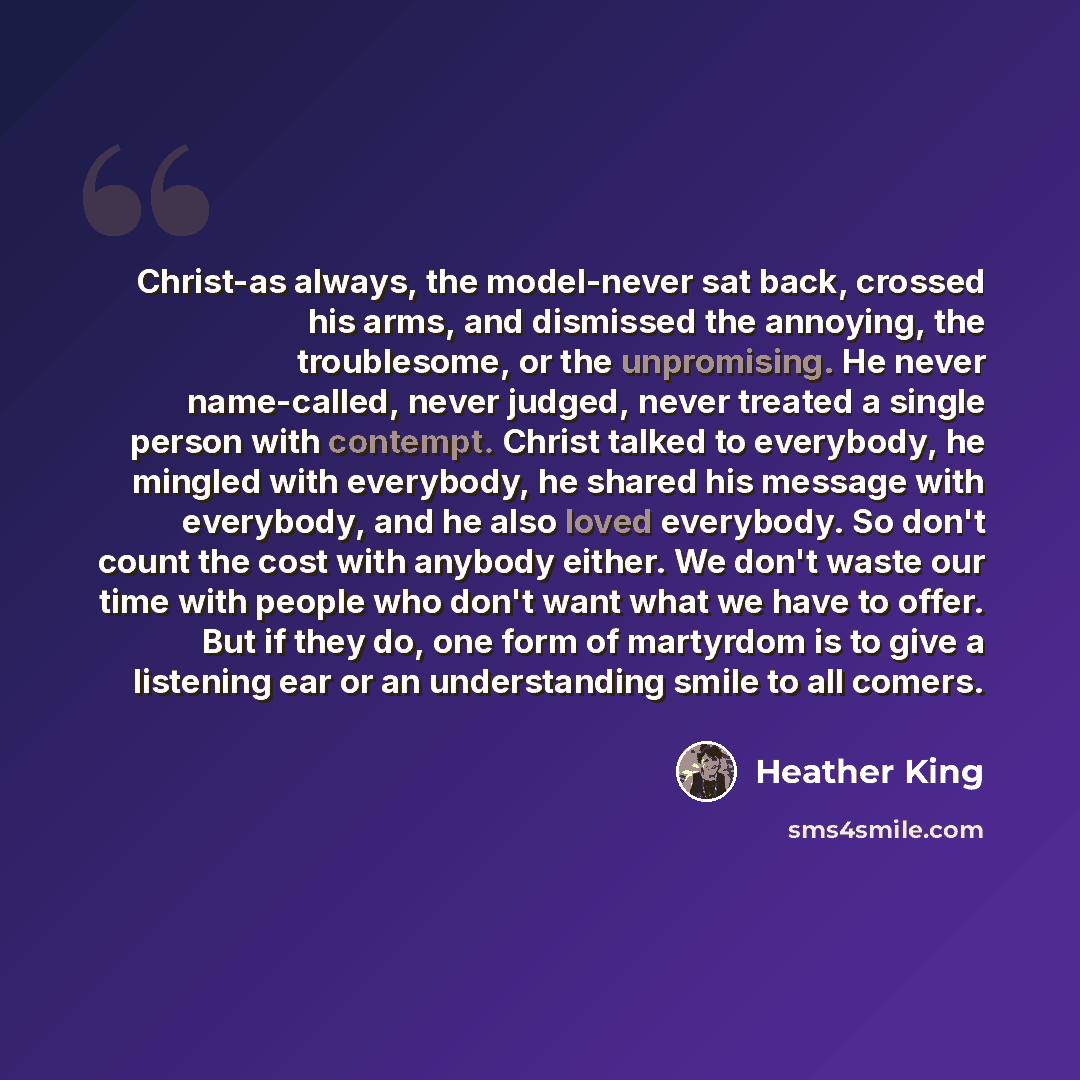 “Christ-as always, the model-never sat back, crossed his arms, and dismissed the annoying, the troublesome, or the unpromising. He never name-called, never judged, never treated a single person with contempt. Christ talked to everybody, he mingled with everybody, he shared his message with…” quote by Heather King