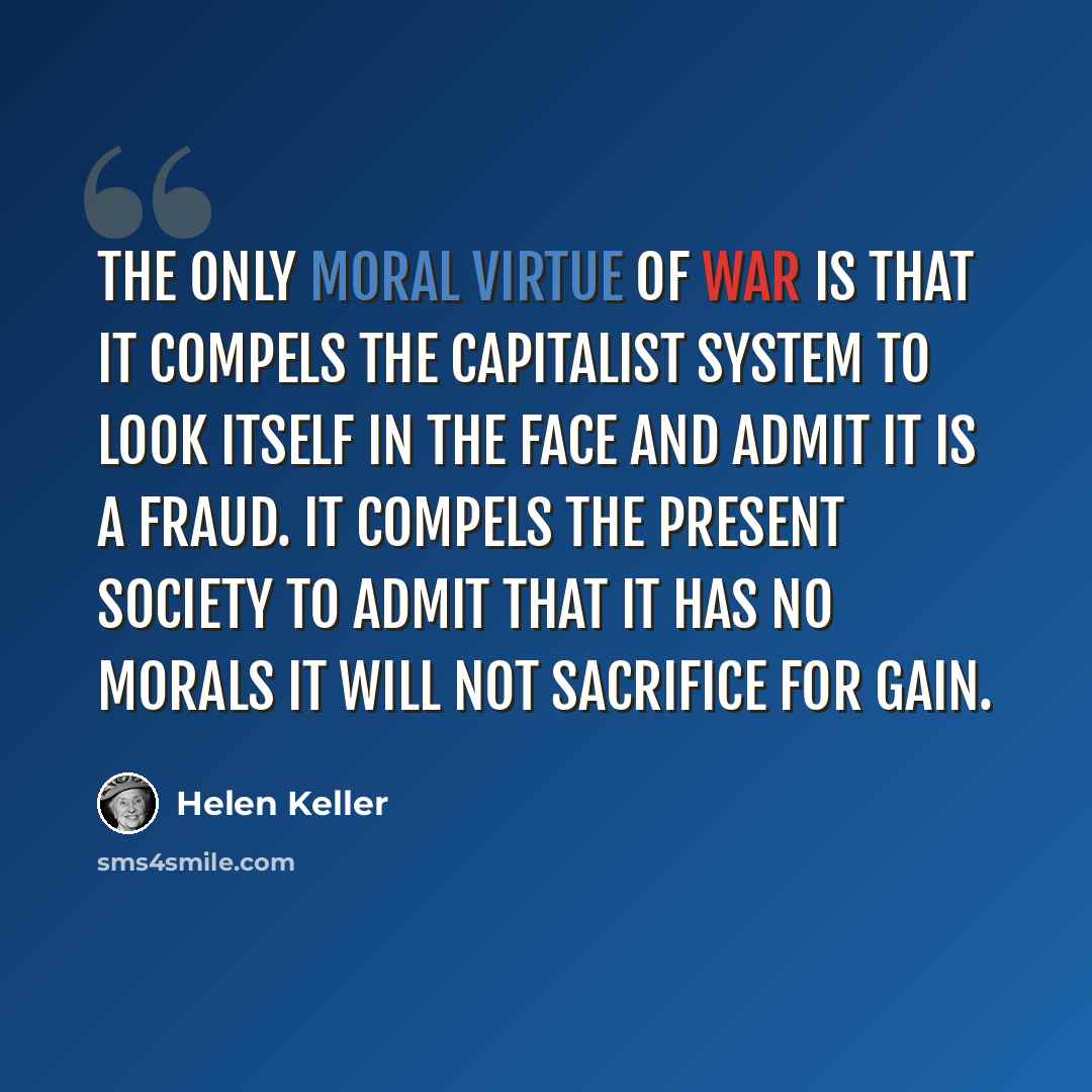 “The only moral virtue of war is that it compels the capitalist system to look itself in the face and admit it is a fraud. It compels the present society to admit that it has no morals it will not sacrifice for gain.” quote by Helen Keller