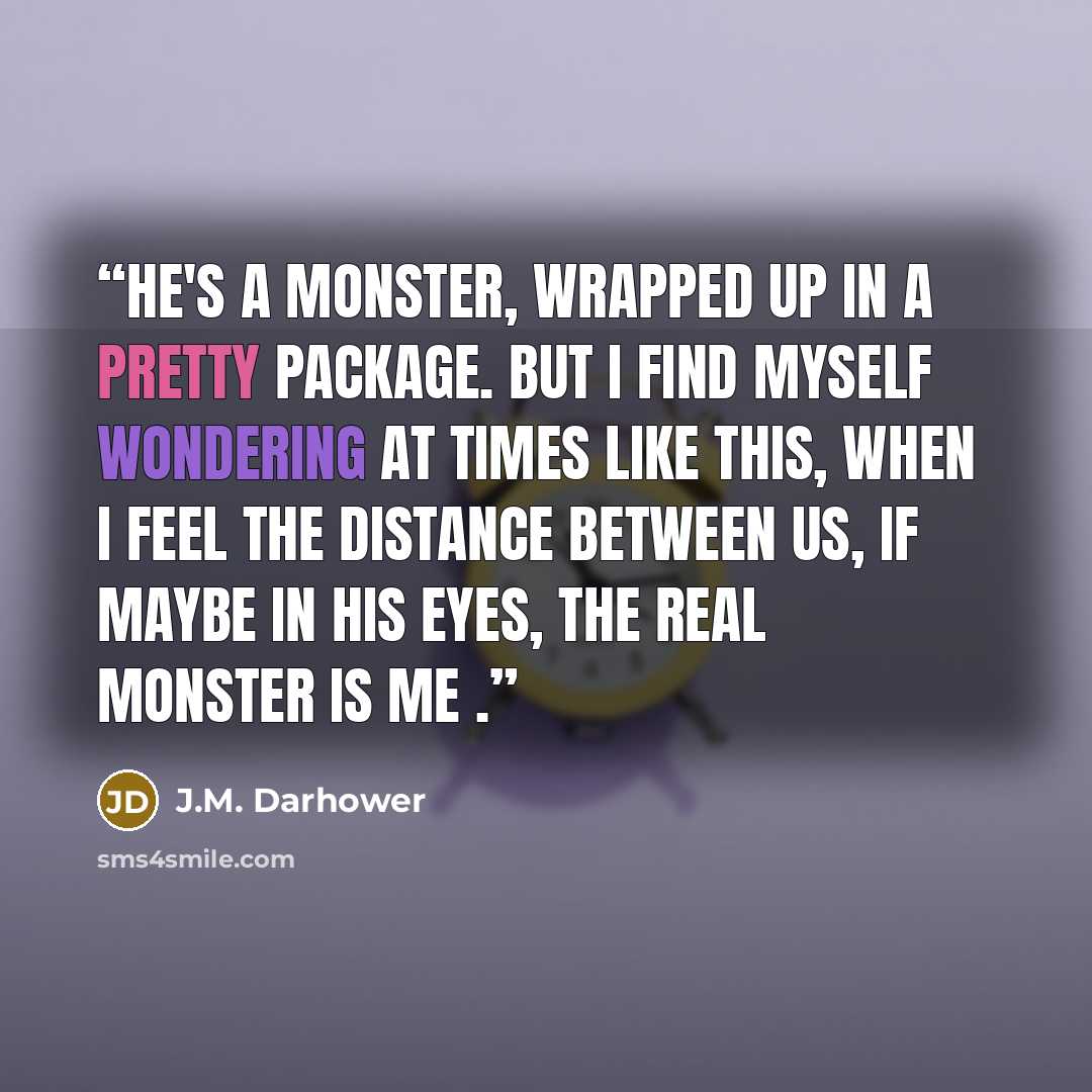 “He's a monster, wrapped up in a pretty package. But I find myself wondering at times like this, when I feel the distance between us, if maybe in his eyes, the real monster is me .” quote by J.M. Darhower