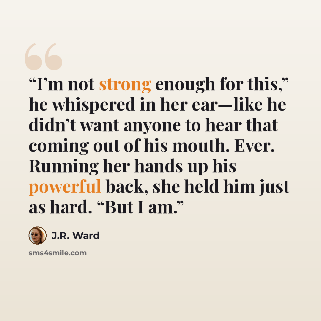 “I’m not strong enough for this,” he whispered in her ear—like he didn’t want anyone to hear that coming out of his mouth. Ever. Running her hands up his powerful back, she held him just as hard. “But I am.” quote by J.R. Ward