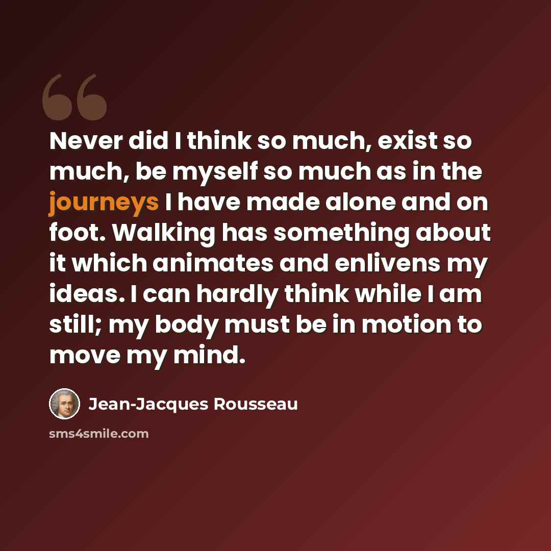 “Never did I think so much, exist so much, be myself so much as in the journeys I have made alone and on foot. Walking has something about it which animates and enlivens my ideas. I can hardly think while I am still; my body must be in motion to move my mind.” quote by Jean-Jacques Rousseau