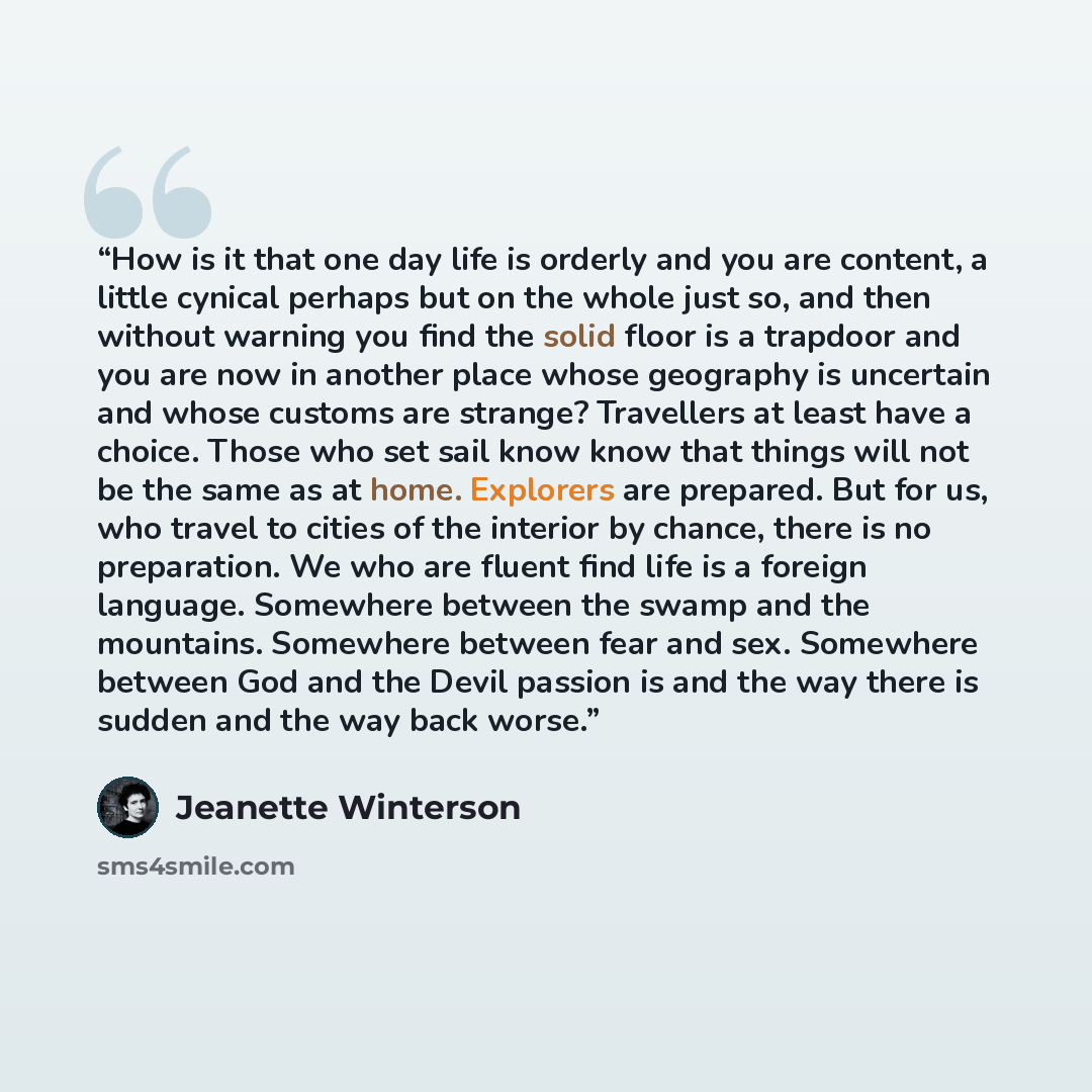 “How is it that one day life is orderly and you are content, a little cynical perhaps but on the whole just so, and then without warning you find the solid floor is a trapdoor and you are now in another place whose geography is uncertain and whose customs are strange? Travellers at least have a…” quote by Jeanette Winterson
