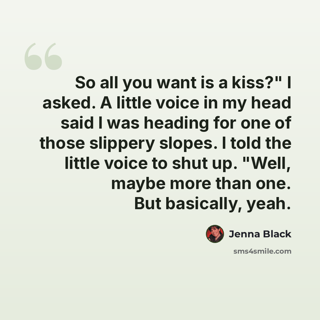 “So all you want is a kiss?" I asked. A little voice in my head said I was heading for one of those slippery slopes. I told the little voice to shut up. "Well, maybe more than one. But basically, yeah.” quote by Jenna Black