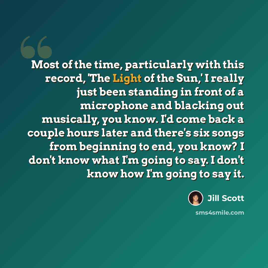 “Most of the time, particularly with this record, 'The Light of the Sun,' I really just been standing in front of a microphone and blacking out musically, you know. I'd come back a couple hours later and there's six songs from beginning to end, you know? I don't know what I'm going to say. I don't…” quote by Jill Scott