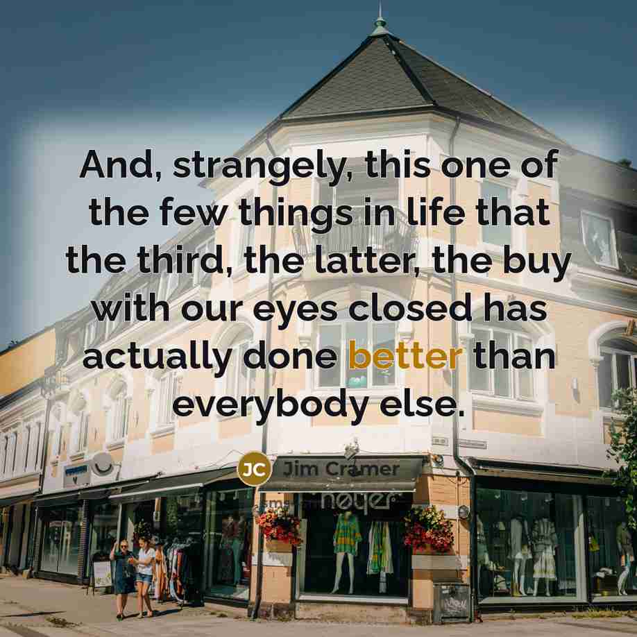 “And, strangely, this one of the few things in life that the third, the latter, the buy with our eyes closed has actually done better than everybody else.” quote by Jim Cramer