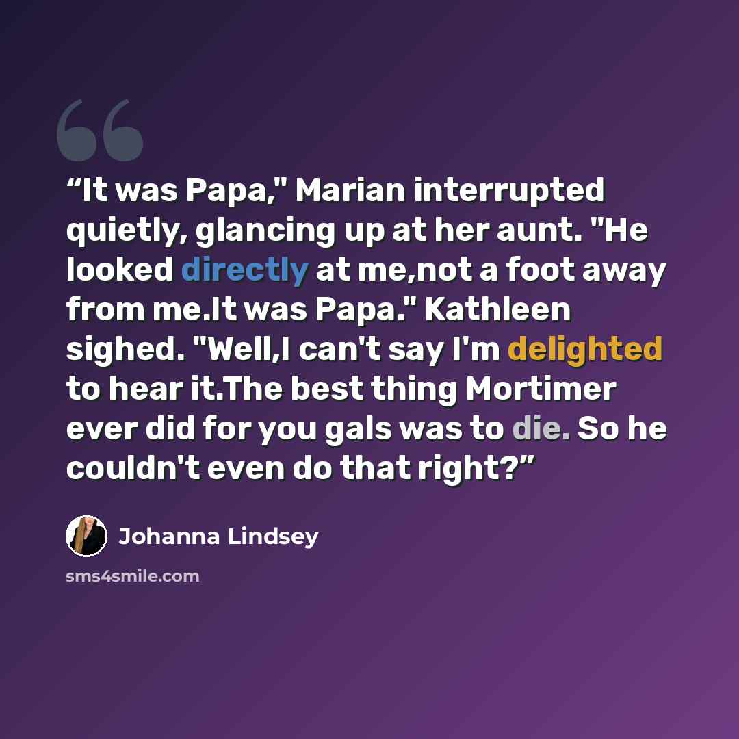 “It was Papa," Marian interrupted quietly, glancing up at her aunt. "He looked directly at me,not a foot away from me.It was Papa." Kathleen sighed. "Well,I can't say I'm delighted to hear it.The best thing Mortimer ever did for you gals was to die. So he couldn't even do that right?” quote by Johanna Lindsey
