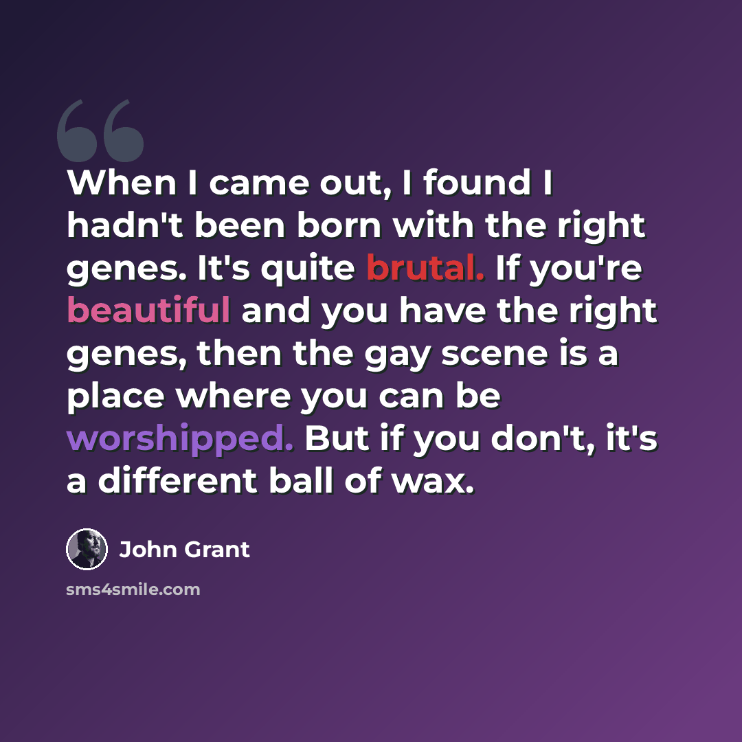 “When I came out, I found I hadn't been born with the right genes. It's quite brutal. If you're beautiful and you have the right genes, then the gay scene is a place where you can be worshipped. But if you don't, it's a different ball of wax.” quote by John Grant