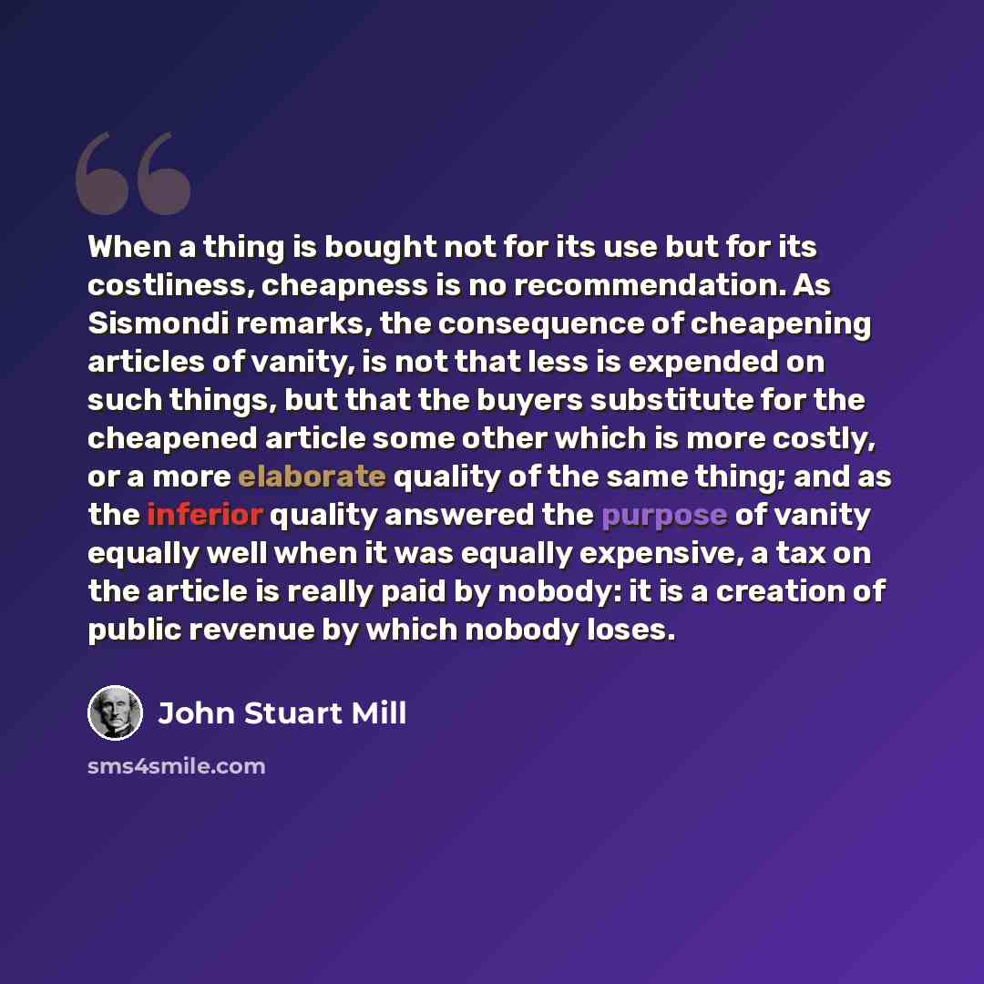 “When a thing is bought not for its use but for its costliness, cheapness is no recommendation. As Sismondi remarks, the consequence of cheapening articles of vanity, is not that less is expended on such things, but that the buyers substitute for the cheapened article some other which is more…” quote by John Stuart Mill