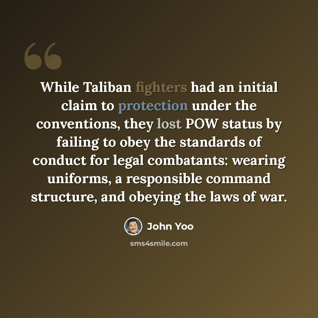 “While Taliban fighters had an initial claim to protection under the conventions, they lost POW status by failing to obey the standards of conduct for legal combatants: wearing uniforms, a responsible command structure, and obeying the laws of war.” quote by John Yoo