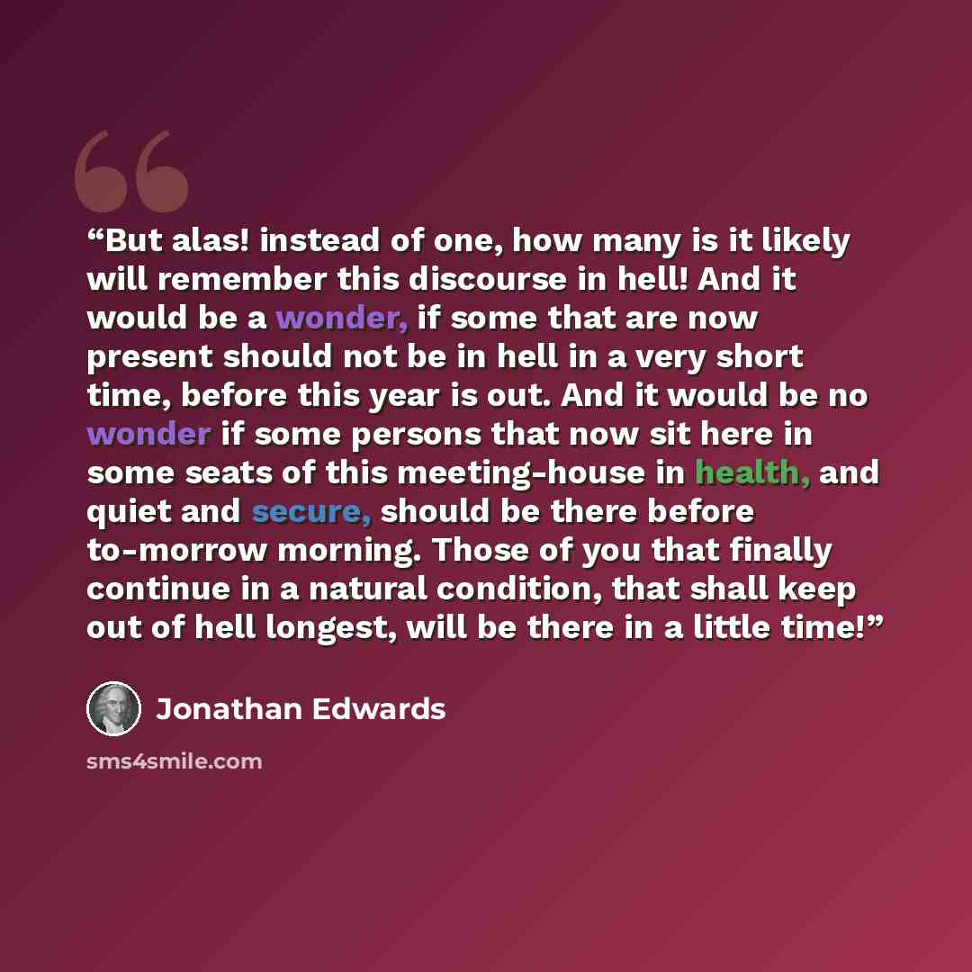 “But alas! instead of one, how many is it likely will remember this discourse in hell! And it would be a wonder, if some that are now present should not be in hell in a very short time, before this year is out. And it would be no wonder if some persons that now sit here in some seats of this…” quote by Jonathan Edwards