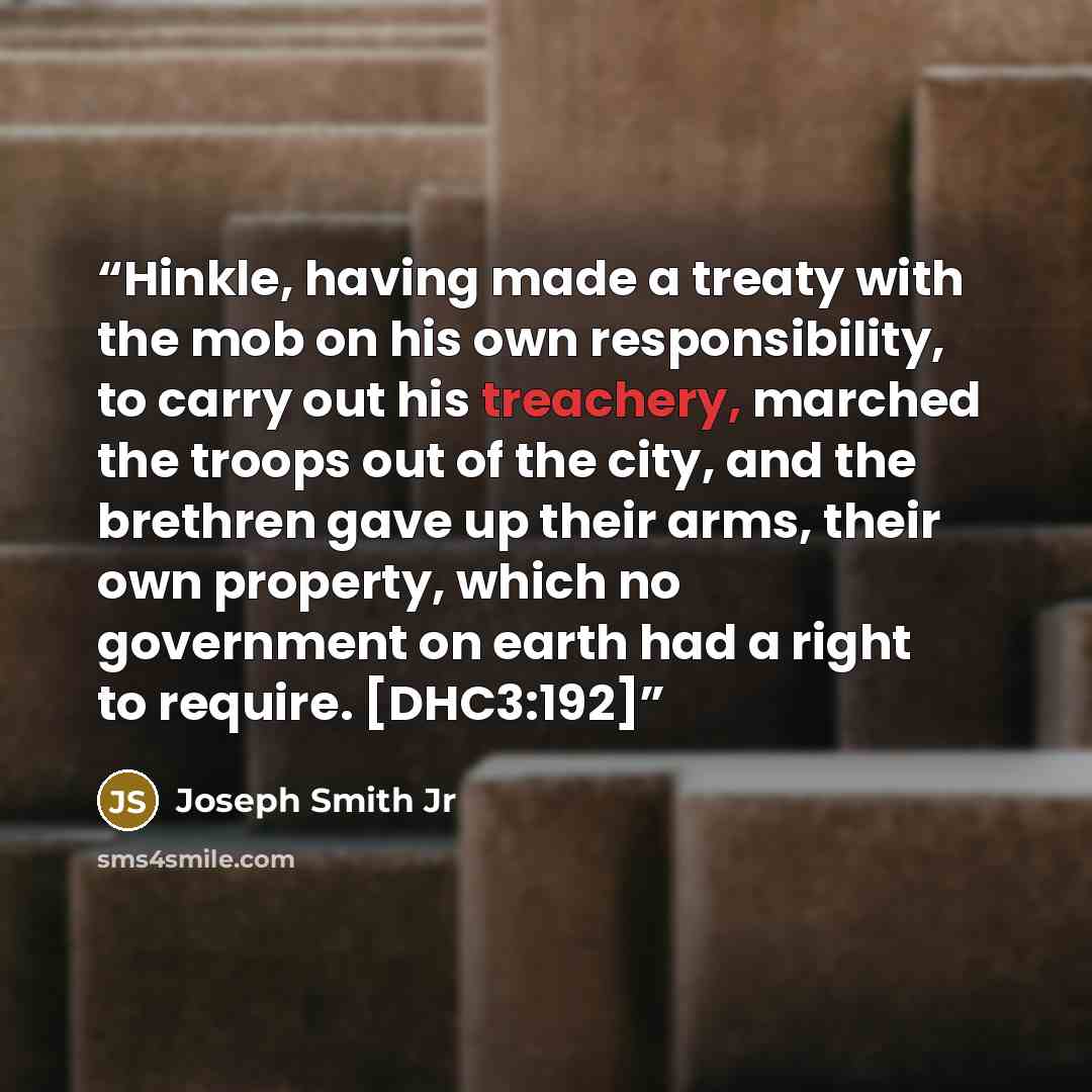 “Hinkle, having made a treaty with the mob on his own responsibility, to carry out his treachery, marched the troops out of the city, and the brethren gave up their arms, their own property, which no government on earth had a right to require. [DHC3:192]” quote by Joseph Smith Jr
