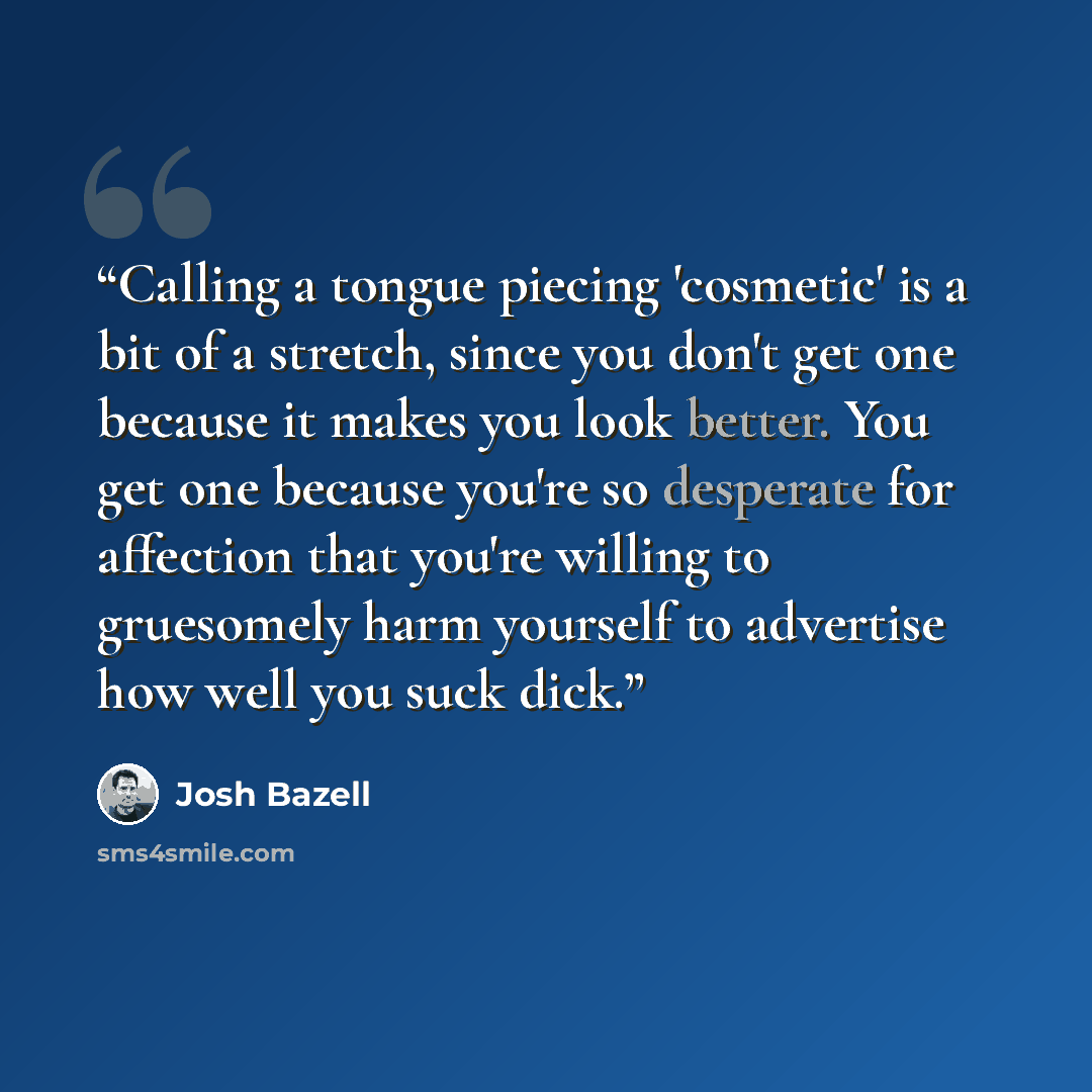 “Calling a tongue piecing 'cosmetic' is a bit of a stretch, since you don't get one because it makes you look better. You get one because you're so desperate for affection that you're willing to gruesomely harm yourself to advertise how well you suck dick.” quote by Josh Bazell