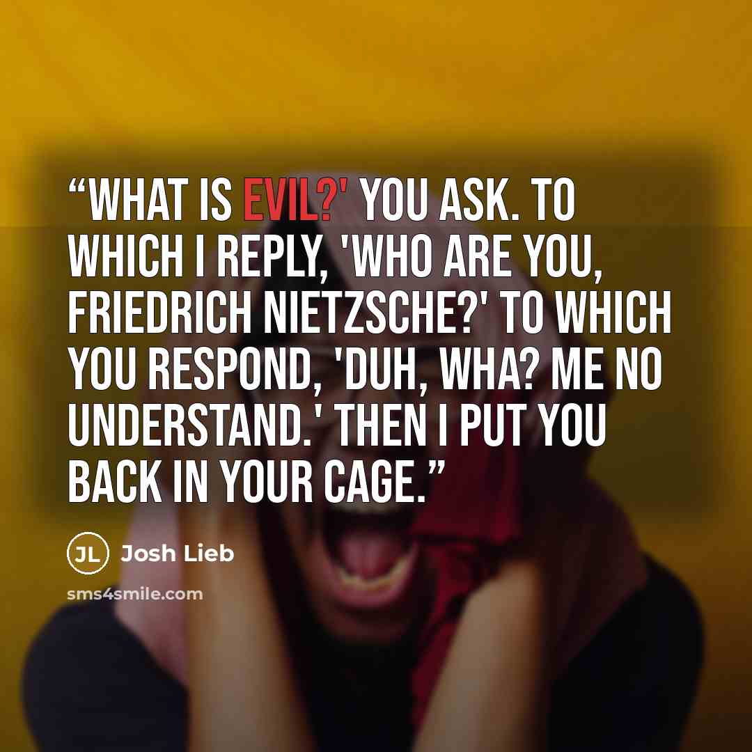 “What is evil?' you ask. To which I reply, 'Who are you, Friedrich Nietzsche?' To which you respond, 'Duh, wha? Me no understand.' Then I put you back in your cage.” quote by Josh Lieb
