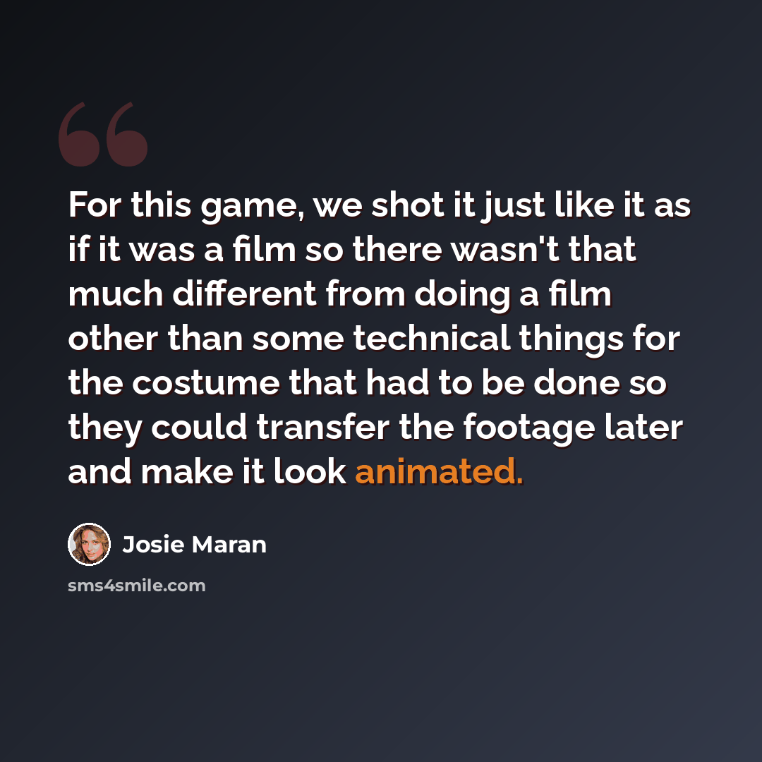 “For this game, we shot it just like it as if it was a film so there wasn't that much different from doing a film other than some technical things for the costume that had to be done so they could transfer the footage later and make it look animated.” quote by Josie Maran