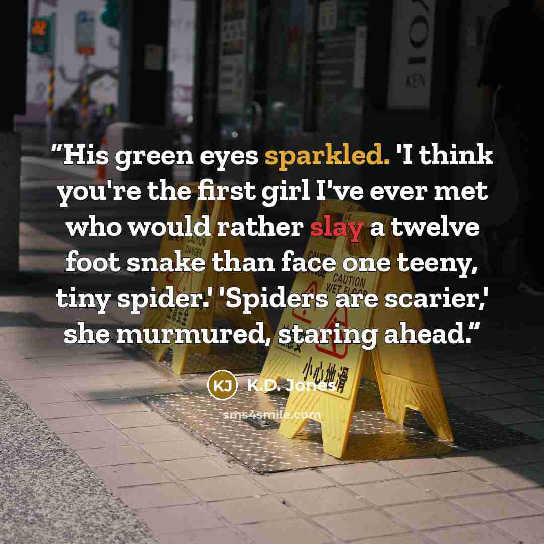 “His green eyes sparkled. 'I think you're the first girl I've ever met who would rather slay a twelve foot snake than face one teeny, tiny spider.' 'Spiders are scarier,' she murmured, staring ahead.” quote by K.D. Jones