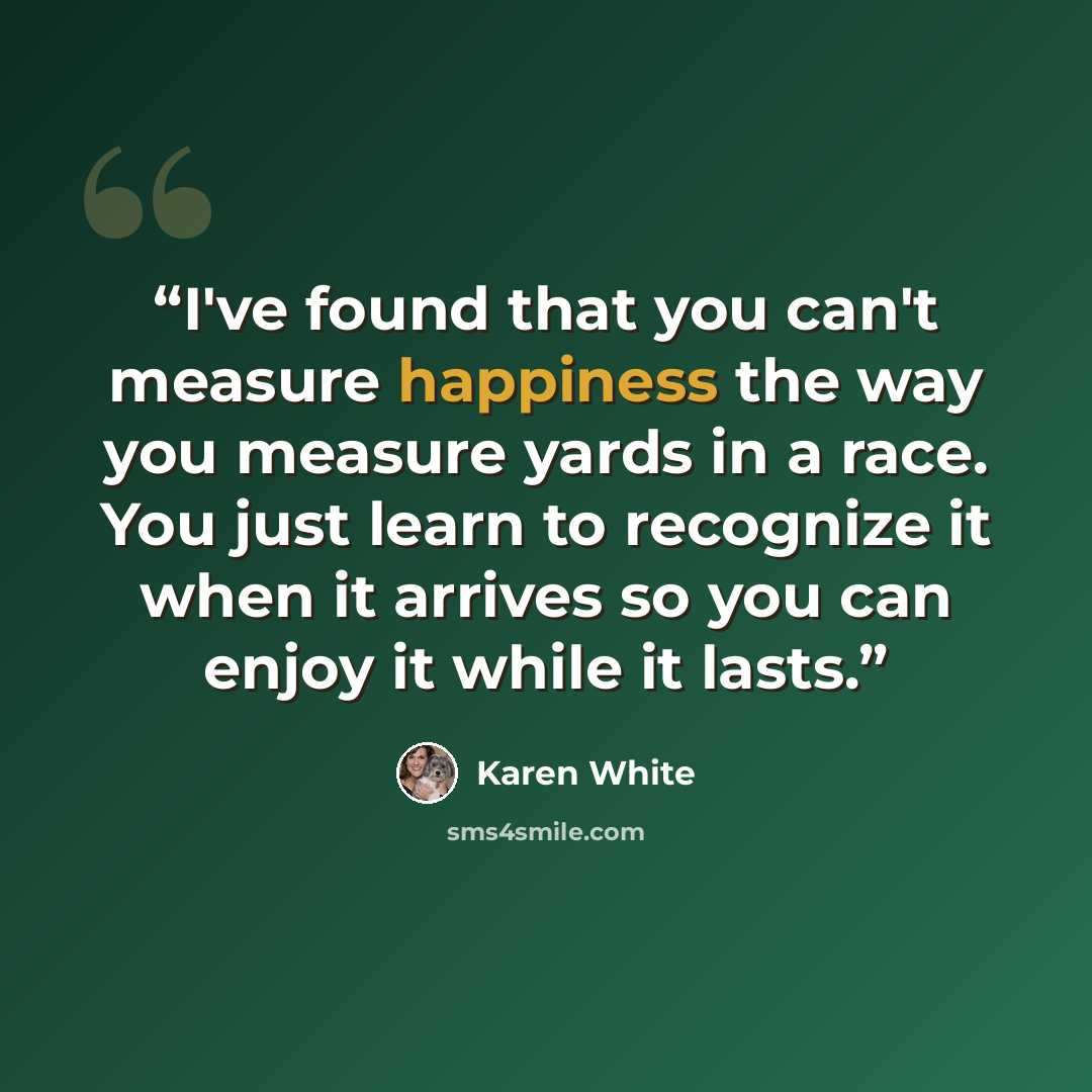 “I've found that you can't measure happiness the way you measure yards in a race. You just learn to recognize it when it arrives so you can enjoy it while it lasts.” quote by Karen White