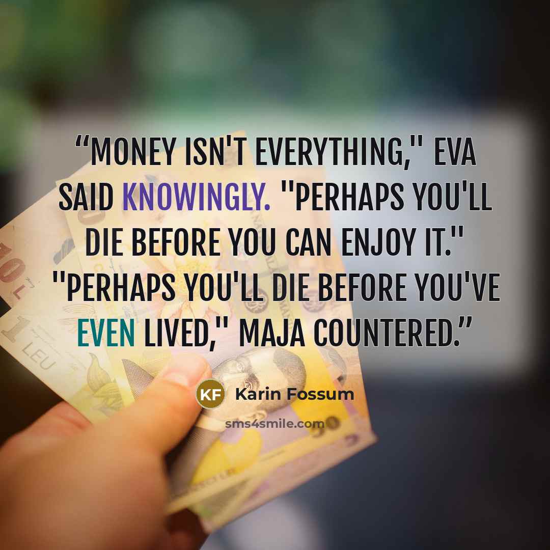 “Money isn't everything," Eva said knowingly. "Perhaps you'll die before you can enjoy it." "Perhaps you'll die before you've even lived," Maja countered.” quote by Karin Fossum
