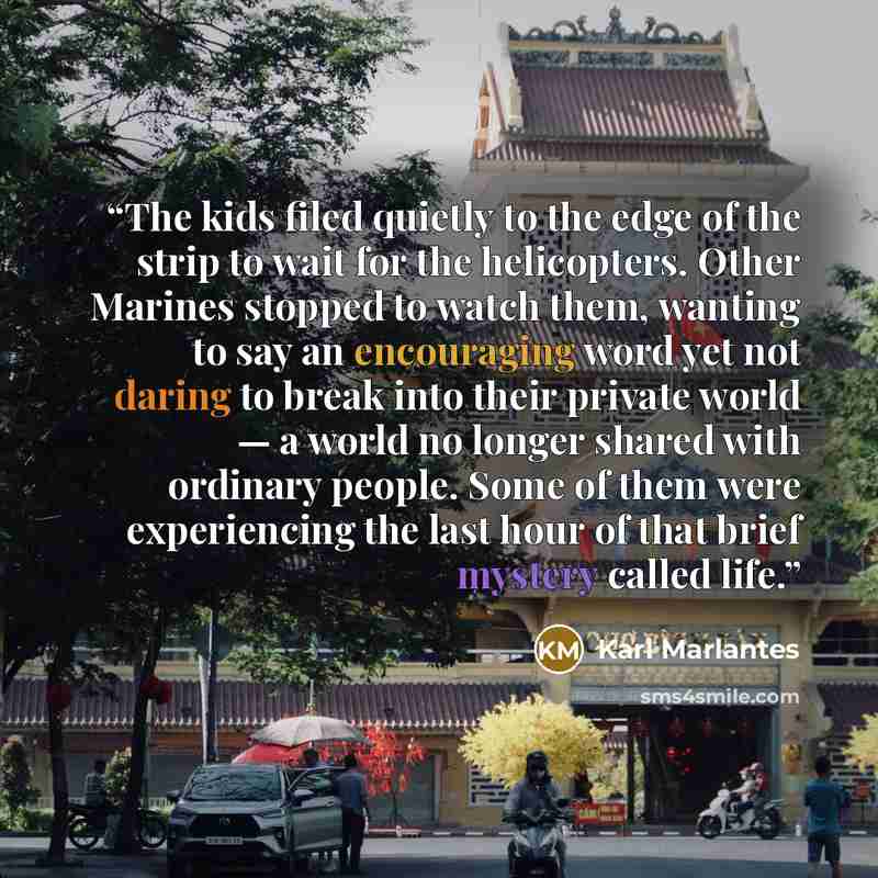 “The kids filed quietly to the edge of the strip to wait for the helicopters. Other Marines stopped to watch them, wanting to say an encouraging word yet not daring to break into their private world — a world no longer shared with ordinary people. Some of them were experiencing the last hour of…” quote by Karl Marlantes