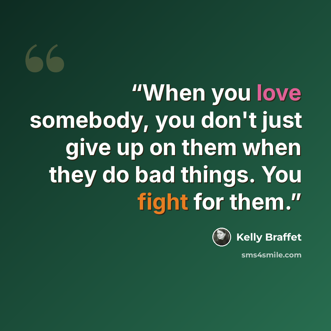 “When you love somebody, you don't just give up on them when they do bad things. You fight for them.” quote by Kelly Braffet