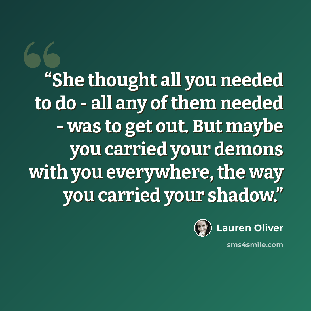 “She thought all you needed to do - all any of them needed - was to get out. But maybe you carried your demons with you everywhere, the way you carried your shadow.” quote by Lauren Oliver