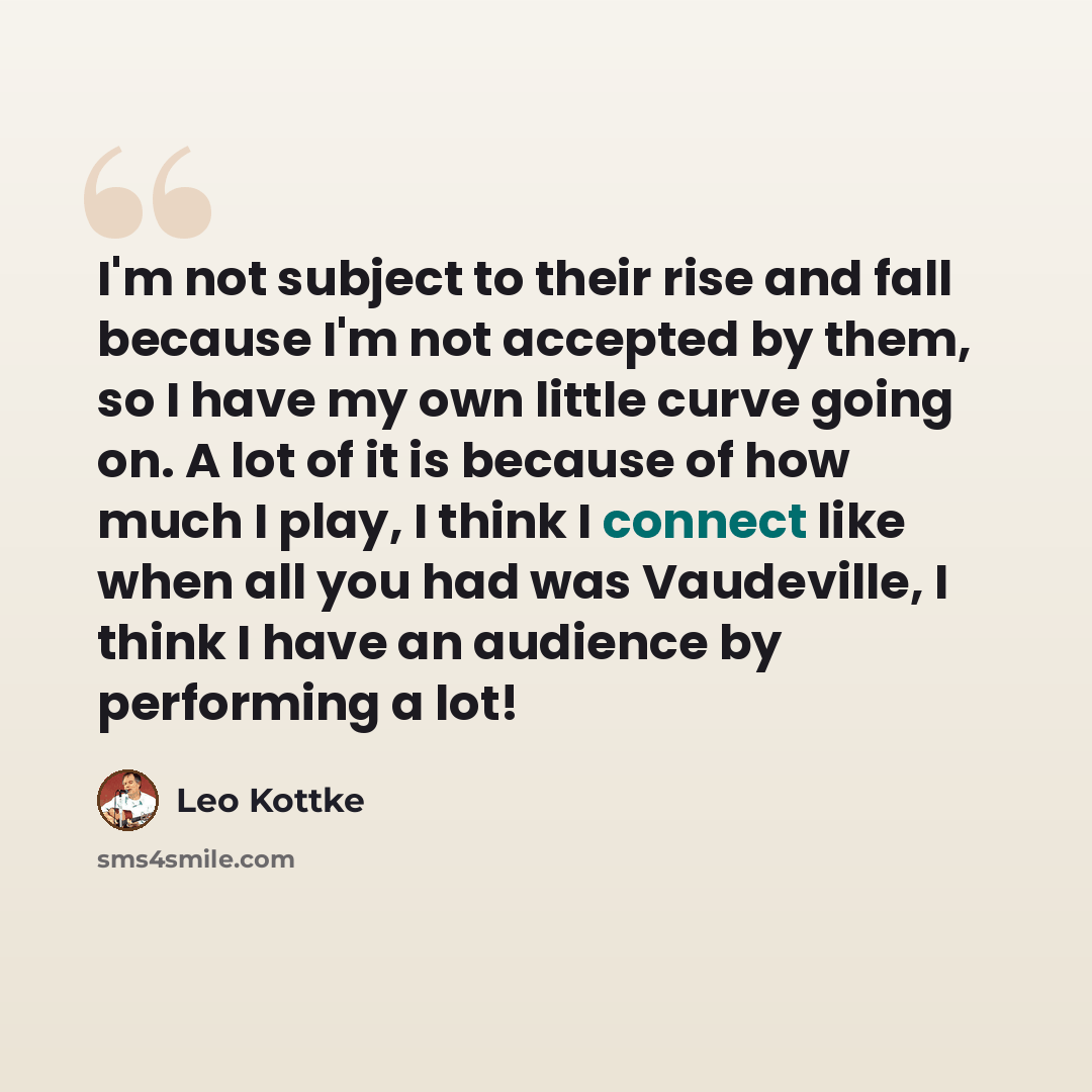 “I'm not subject to their rise and fall because I'm not accepted by them, so I have my own little curve going on. A lot of it is because of how much I play, I think I connect like when all you had was Vaudeville, I think I have an audience by performing a lot!” quote by Leo Kottke