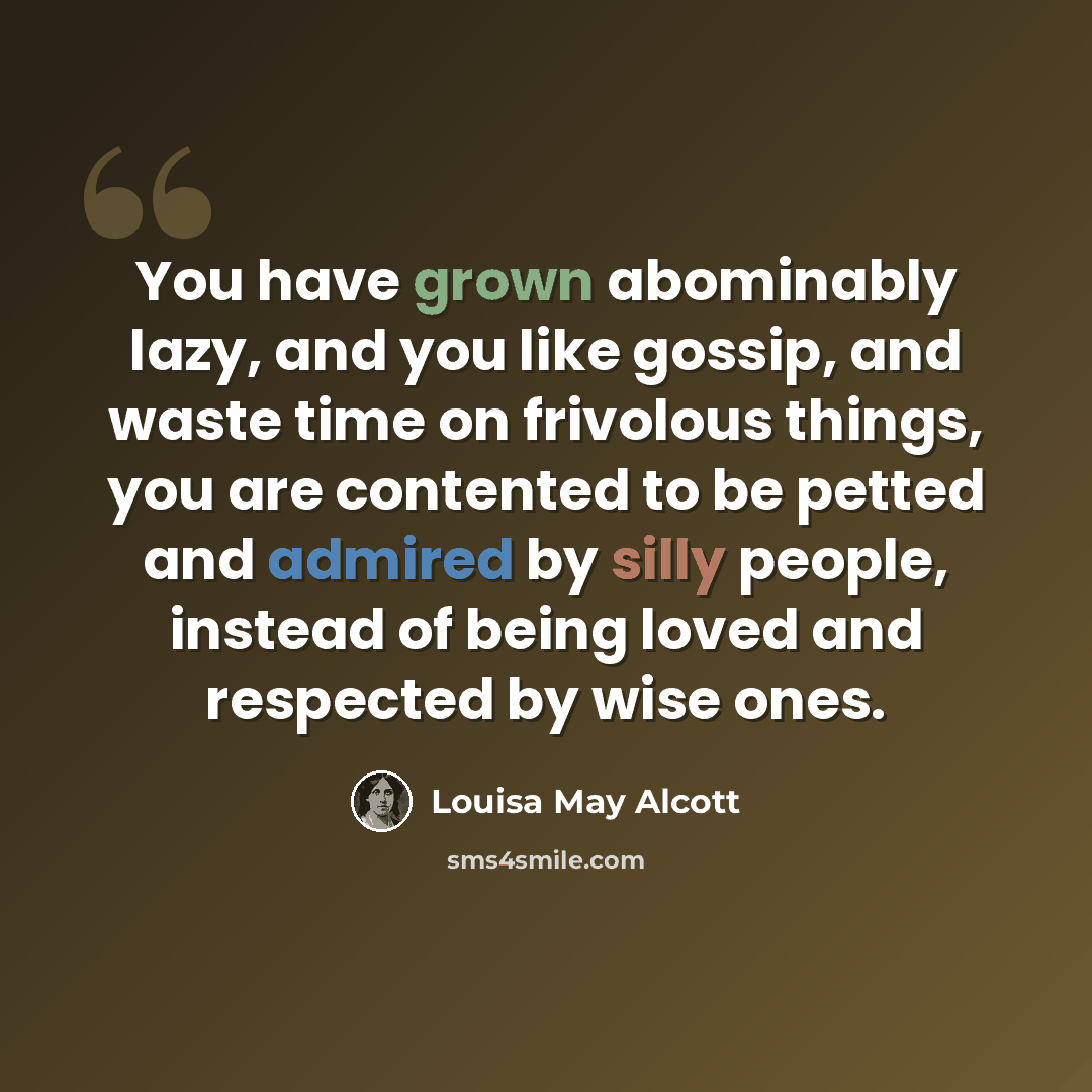 “You have grown abominably lazy, and you like gossip, and waste time on frivolous things, you are contented to be petted and admired by silly people, instead of being loved and respected by wise ones.” quote by Louisa May Alcott
