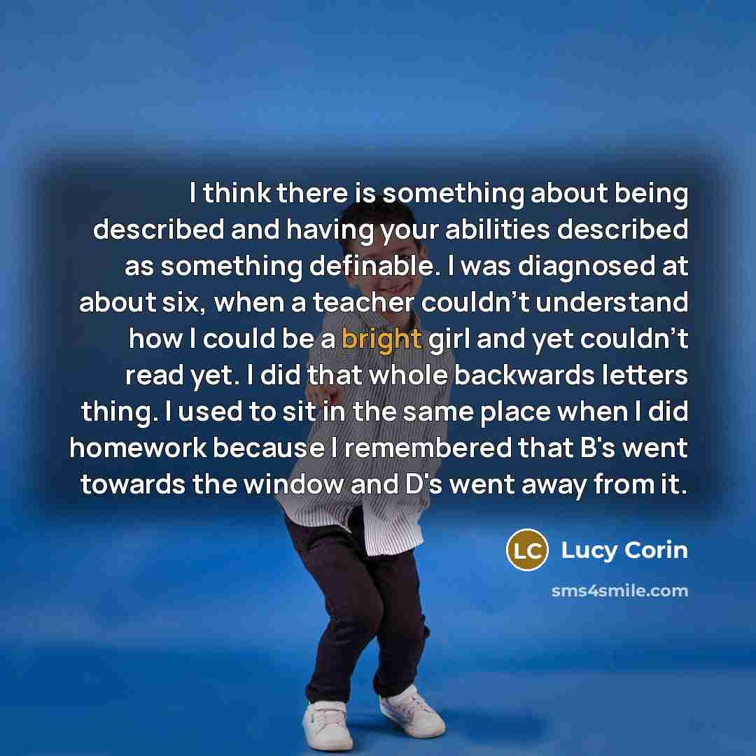 “I think there is something about being described and having your abilities described as something definable. I was diagnosed at about six, when a teacher couldn't understand how I could be a bright girl and yet couldn't read yet. I did that whole backwards letters thing. I used to sit in the same…” quote by Lucy Corin