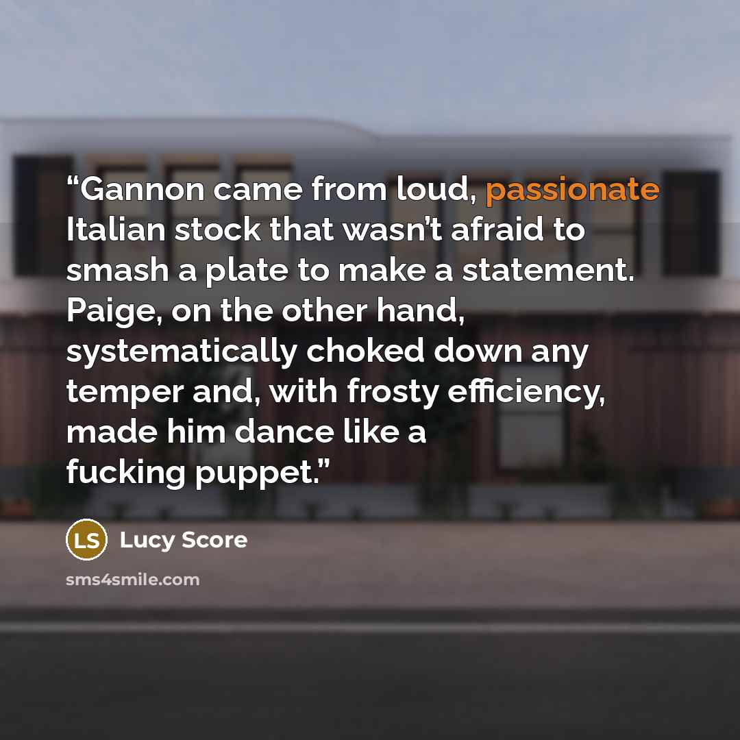 “Gannon came from loud, passionate Italian stock that wasn’t afraid to smash a plate to make a statement. Paige, on the other hand, systematically choked down any temper and, with frosty efficiency, made him dance like a fucking puppet.” quote by Lucy Score