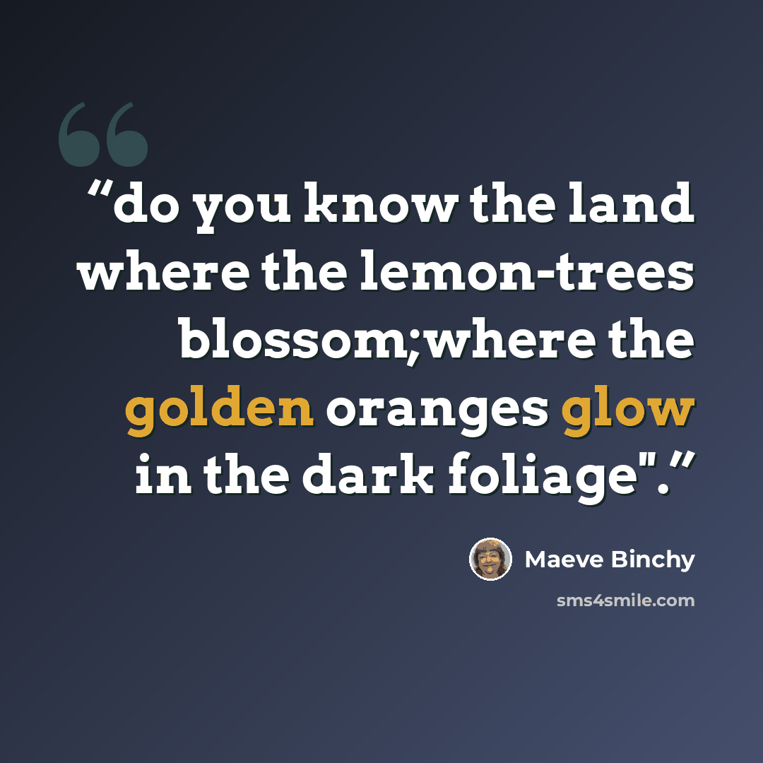“do you know the land where the lemon-trees blossom;where the golden oranges glow in the dark foliage''.” quote by Maeve Binchy