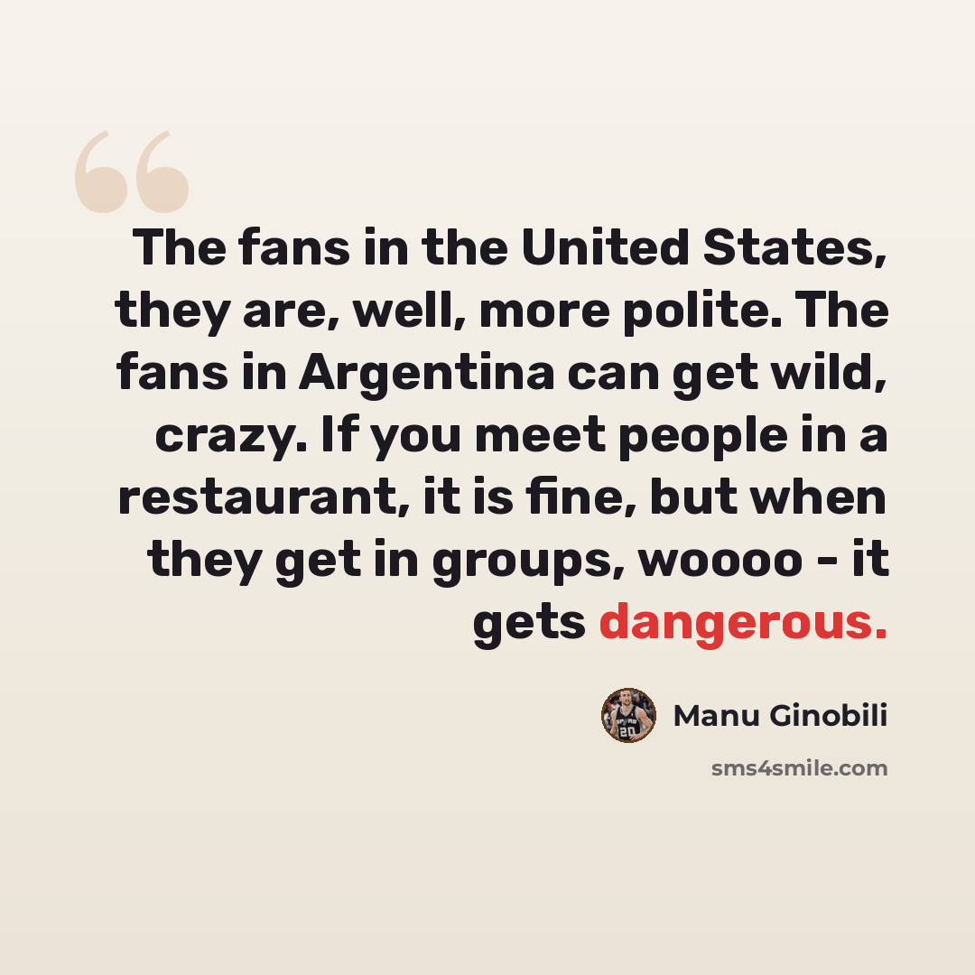 “The fans in the United States, they are, well, more polite. The fans in Argentina can get wild, crazy. If you meet people in a restaurant, it is fine, but when they get in groups, woooo - it gets dangerous.” quote by Manu Ginobili