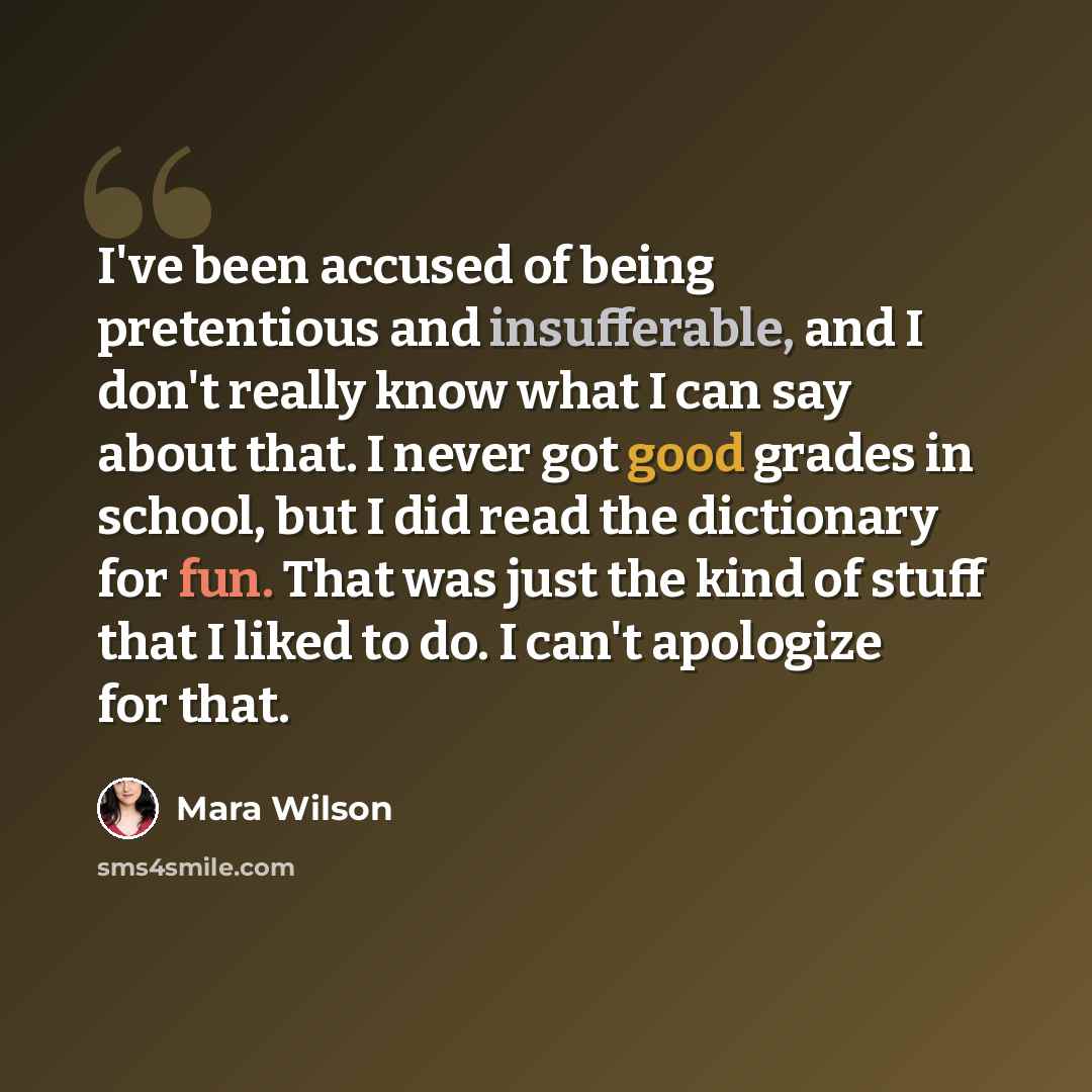“I've been accused of being pretentious and insufferable, and I don't really know what I can say about that. I never got good grades in school, but I did read the dictionary for fun. That was just the kind of stuff that I liked to do. I can't apologize for that.” quote by Mara Wilson