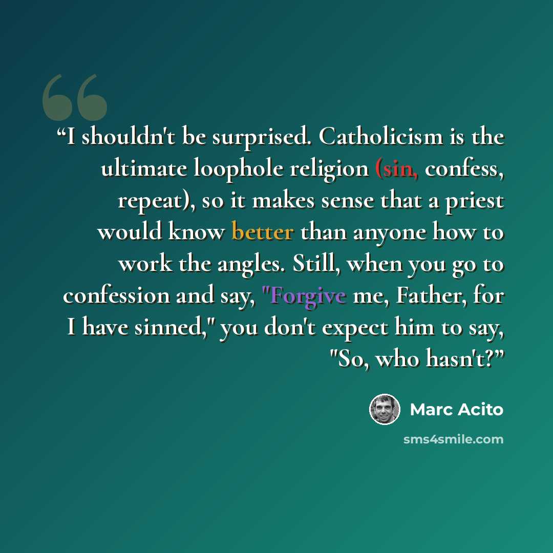 “I shouldn't be surprised. Catholicism is the ultimate loophole religion (sin, confess, repeat), so it makes sense that a priest would know better than anyone how to work the angles. Still, when you go to confession and say, "Forgive me, Father, for I have sinned," you don't expect him to say, "So…” quote by Marc Acito