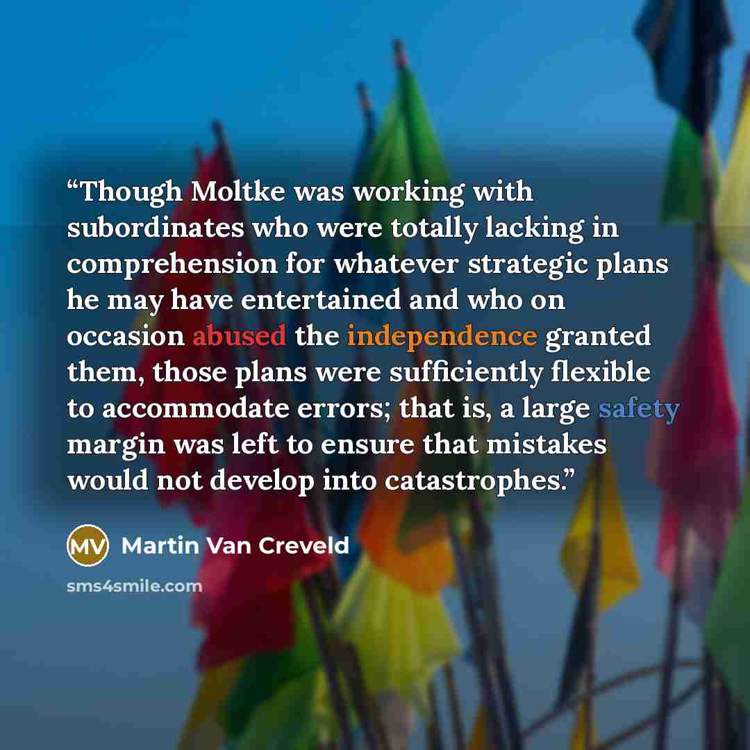 “Though Moltke was working with subordinates who were totally lacking in comprehension for whatever strategic plans he may have entertained and who on occasion abused the independence granted them, those plans were sufficiently flexible to accommodate errors; that is, a large safety margin was left…” quote by Martin Van Creveld