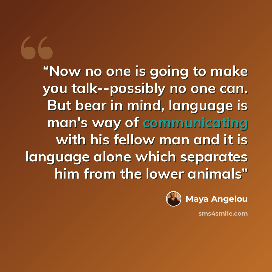 “Now no one is going to make you talk--possibly no one can. But bear in mind, language is man's way of communicating with his fellow man and it is language alone which separates him from the lower animals” quote by Maya Angelou