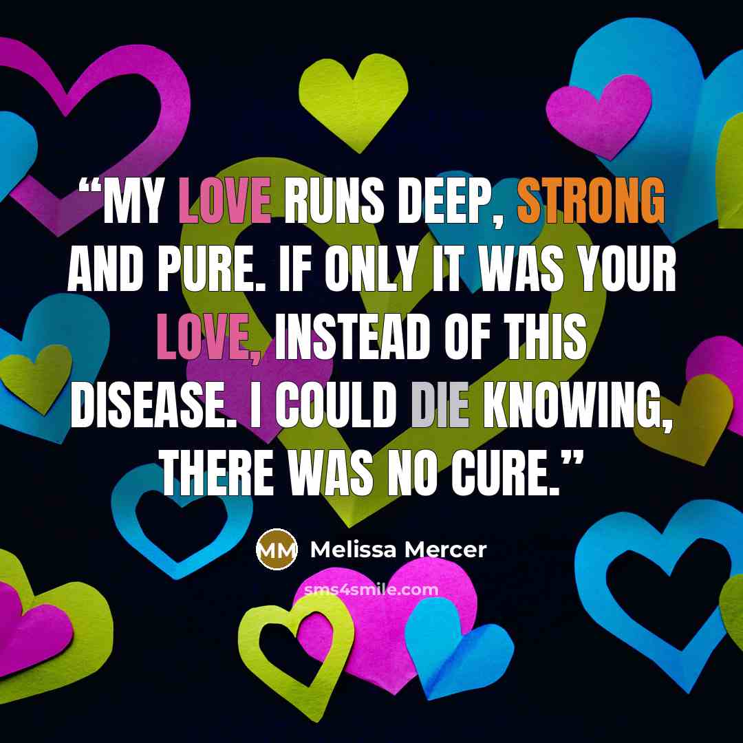 “My love runs deep, strong and pure. If only it was your love, instead of this disease. I could die knowing, there was no cure.” quote by Melissa Mercer