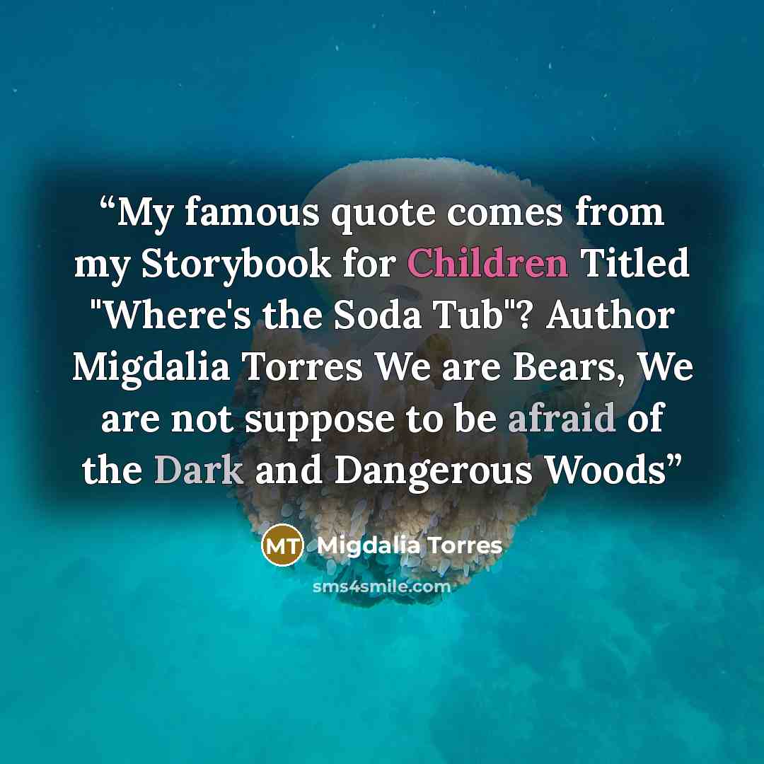 “My famous quote comes from my Storybook for Children Titled "Where's the Soda Tub"? Author Migdalia Torres We are Bears, We are not suppose to be afraid of the Dark and Dangerous Woods” quote by Migdalia Torres