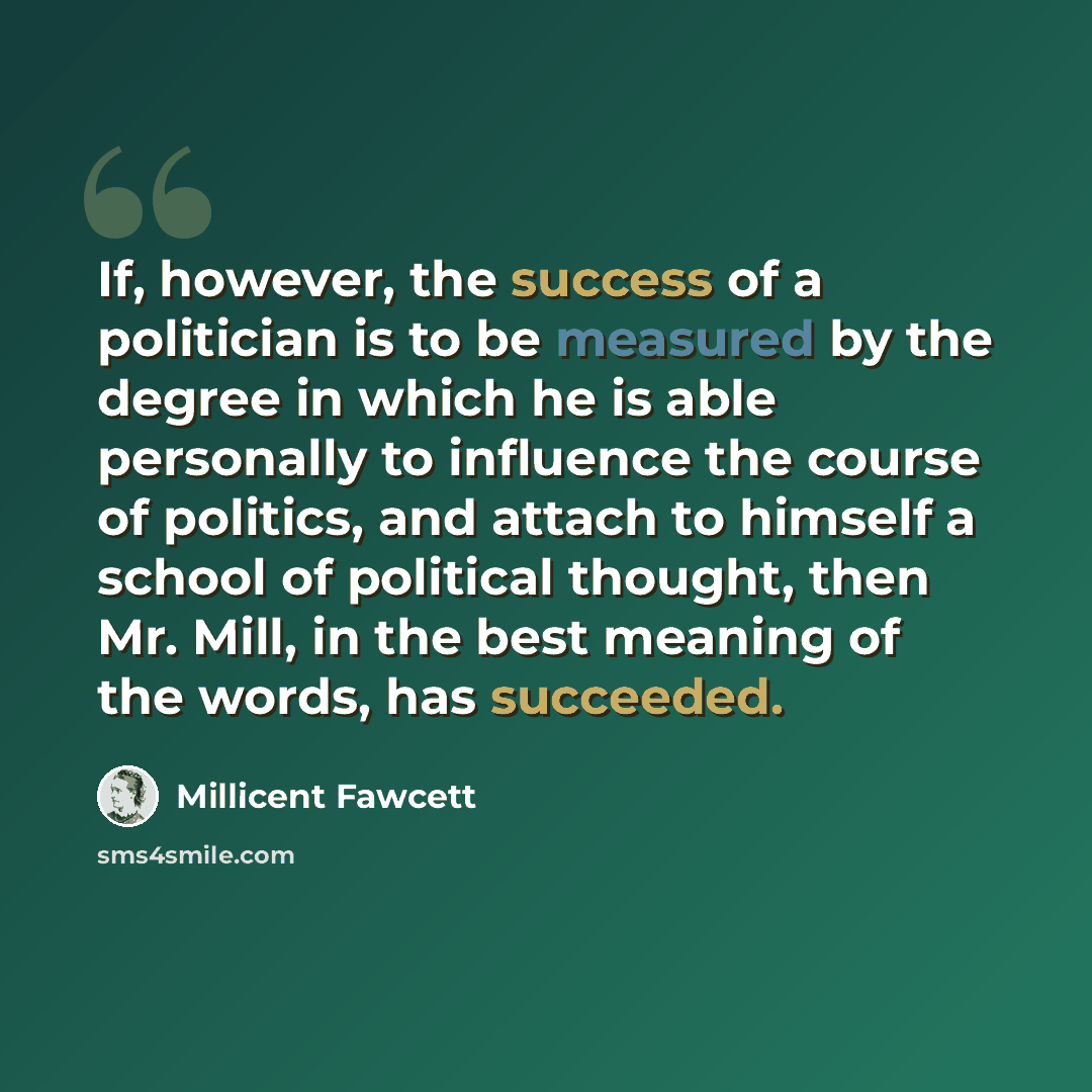 “If, however, the success of a politician is to be measured by the degree in which he is able personally to influence the course of politics, and attach to himself a school of political thought, then Mr. Mill, in the best meaning of the words, has succeeded.” quote by Millicent Fawcett
