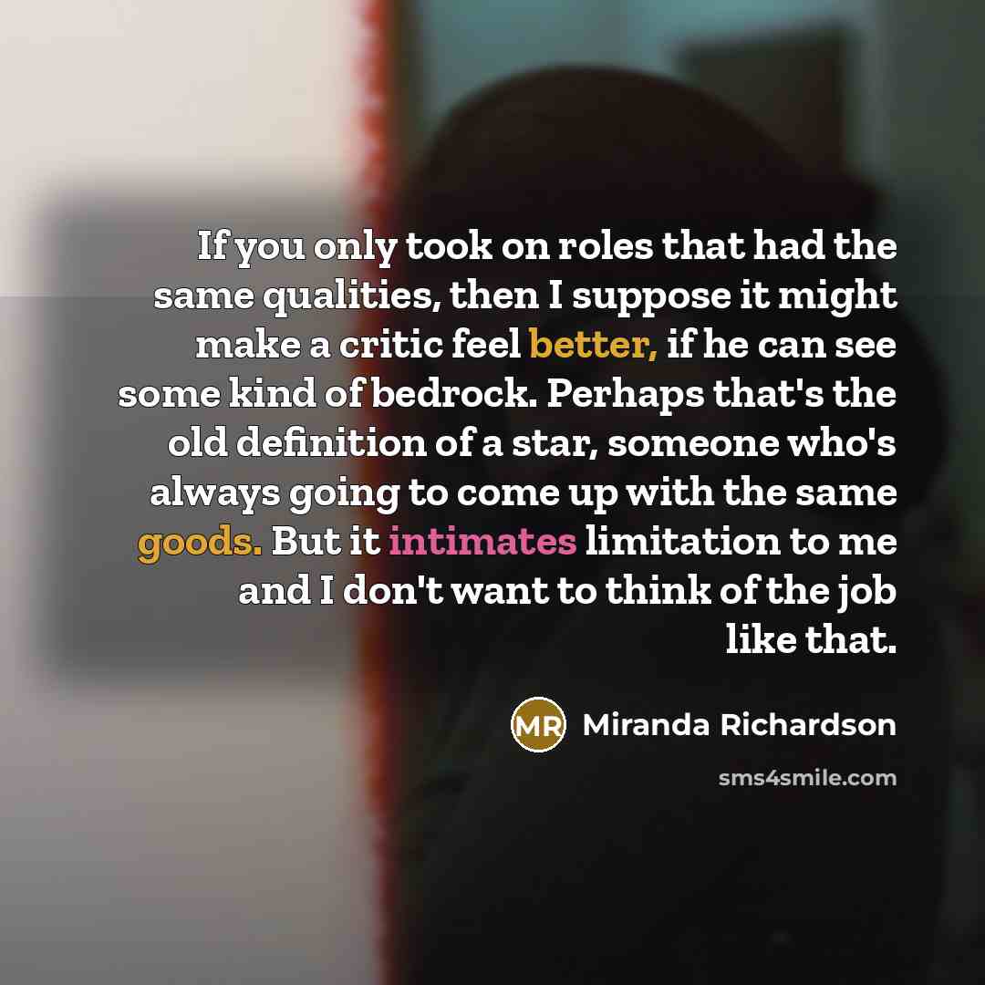 “If you only took on roles that had the same qualities, then I suppose it might make a critic feel better, if he can see some kind of bedrock. Perhaps that's the old definition of a star, someone who's always going to come up with the same goods. But it intimates limitation to me and I don't want…” quote by Miranda Richardson