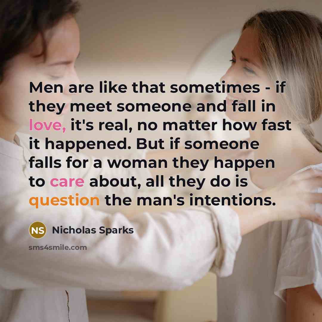 “Men are like that sometimes - if they meet someone and fall in love, it's real, no matter how fast it happened. But if someone falls for a woman they happen to care about, all they do is question the man's intentions.” quote by Nicholas Sparks