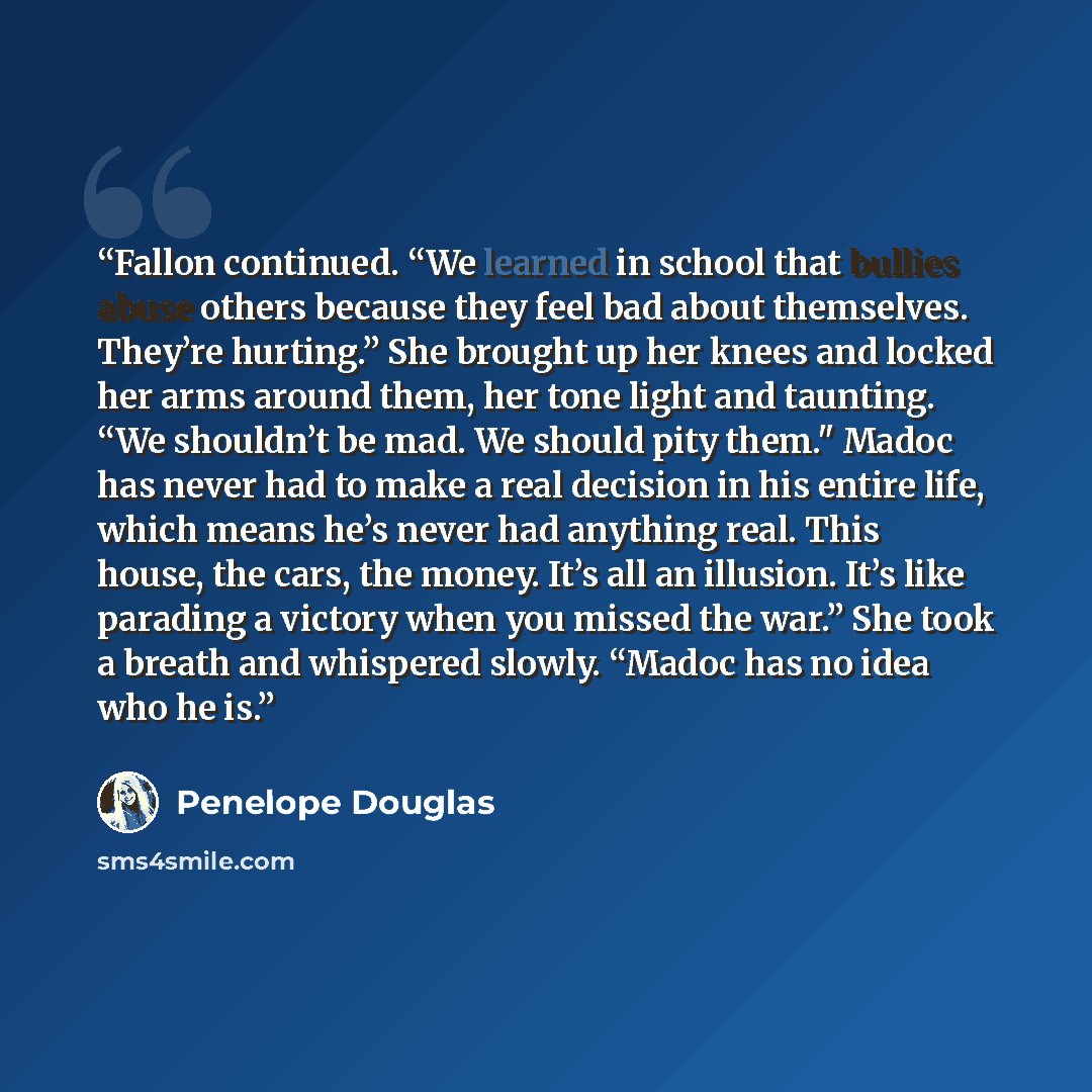 “Fallon continued. “We learned in school that bullies abuse others because they feel bad about themselves. They’re hurting.” She brought up her knees and locked her arms around them, her tone light and taunting. “We shouldn’t be mad. We should pity them." Madoc has never had to make a real decision…” quote by Penelope Douglas