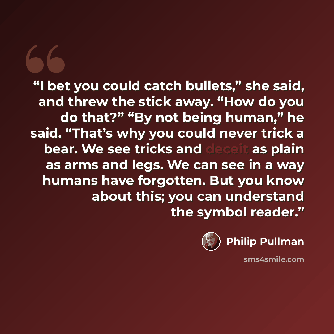 “I bet you could catch bullets,” she said, and threw the stick away. “How do you do that?” “By not being human,” he said. “That’s why you could never trick a bear. We see tricks and deceit as plain as arms and legs. We can see in a way humans have forgotten. But you know about this; you can…” quote by Philip Pullman