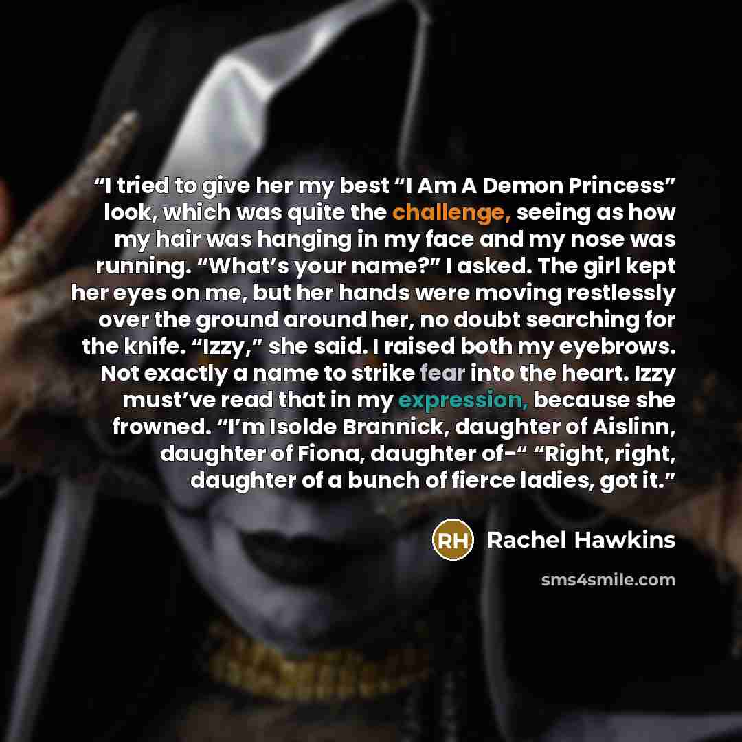 “I tried to give her my best “I Am A Demon Princess” look, which was quite the challenge, seeing as how my hair was hanging in my face and my nose was running. “What’s your name?” I asked. The girl kept her eyes on me, but her hands were moving restlessly over the ground around her, no doubt…” quote by Rachel Hawkins