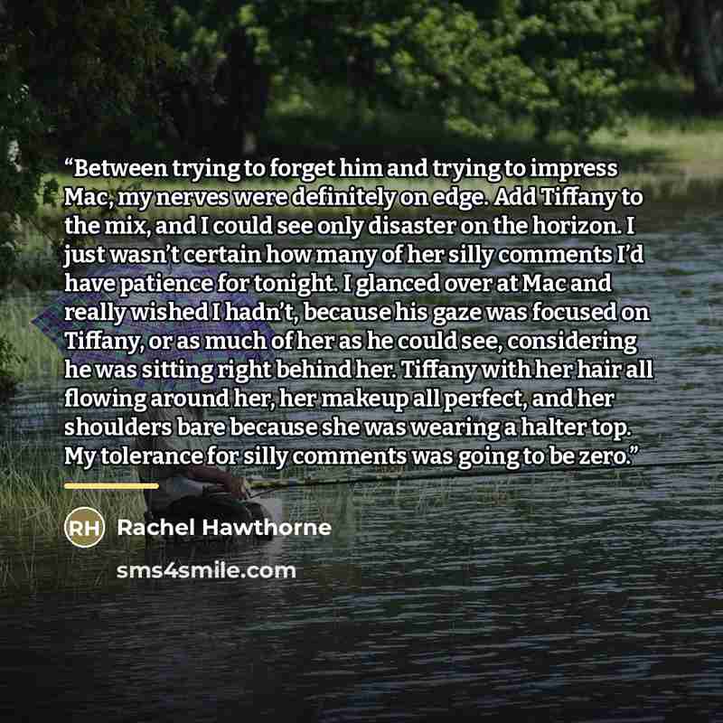 “Between trying to forget him and trying to impress Mac, my nerves were definitely on edge. Add Tiffany to the mix, and I could see only disaster on the horizon. I just wasn’t certain how many of her silly comments I’d have patience for tonight. I glanced over at Mac and really wished I hadn’t…” quote by Rachel Hawthorne